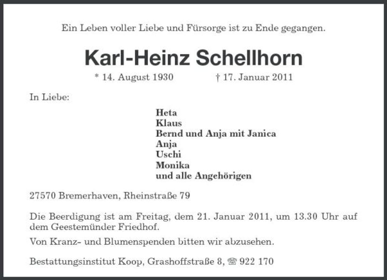 <p>Ein Leben voller Liebe und Fürsorge ist zu Ende gegangen.</p><p>Karl-Heinz Schellhorn<br />* 14. August 1930 In Liebe: Heta Klaus Bernd und Anja mit Janica Anja Uschi Monika und alle Angehörigen 27570 Bremerhaven, Rheinstraße 79 Die Beerdigung ist am Freitag, dem 21. Januar 2011, um 13.30 Uhr auf dem Geestemünder Friedhof. Von Kranz- und Blumenspenden bitten wir abzusehen. Bestattungsinstitut Koop, Grashoffstraße 8, 922 170 † 17. Januar 2011</p>