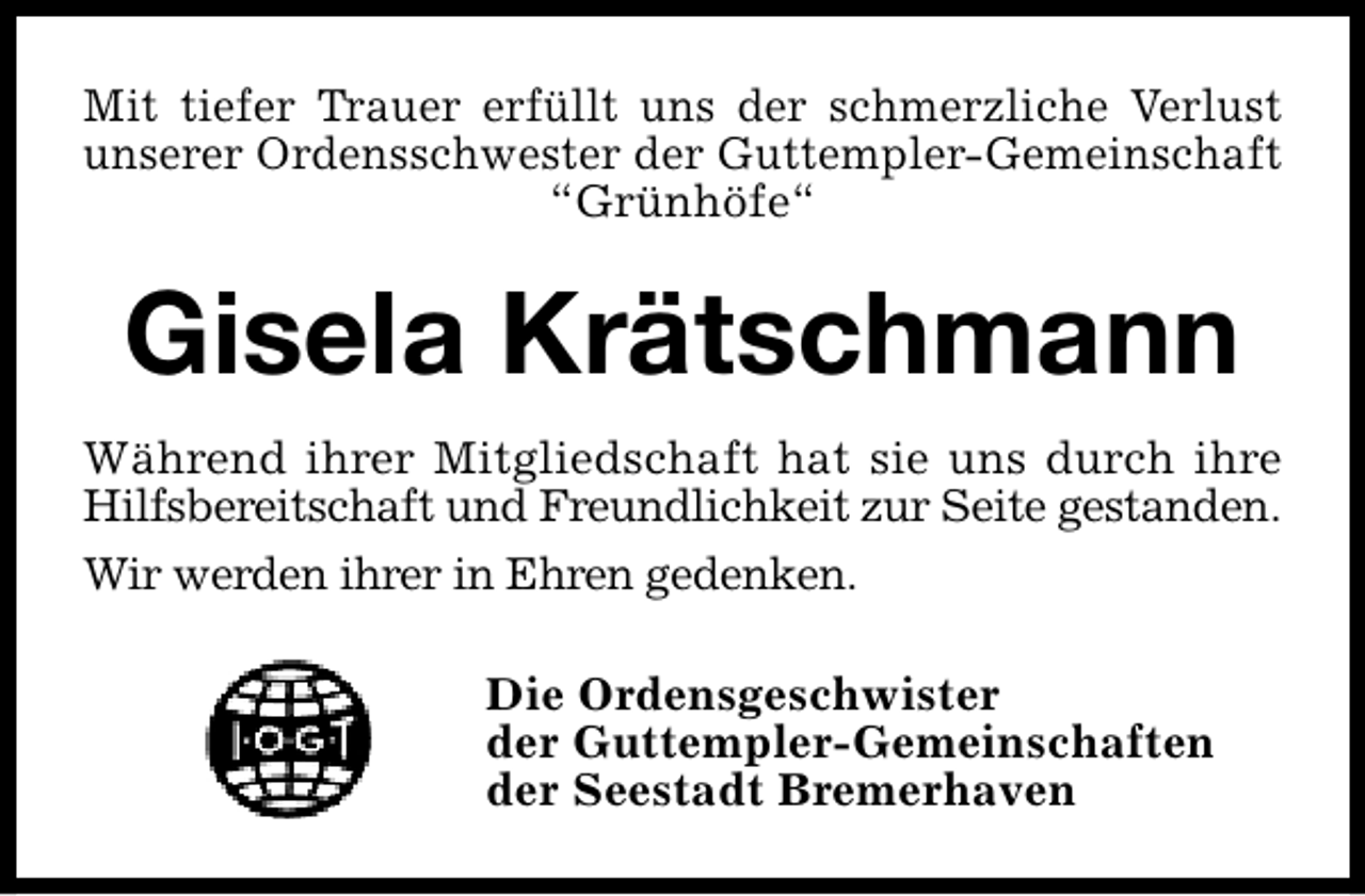 <p>Mit tiefer Trauer erfüllt uns der schmerzliche Verlust<br />unserer Ordensschwester der Guttempler-Gemeinschaft<br />“Grünhöfe“</p><p>Gisela Krätschmann<br />Während ihrer Mitgliedschaft hat sie uns durch ihre<br />Hilfsbereitschaft und Freundlichkeit zur Seite gestanden.<br />Wir werden ihrer in Ehren gedenken.<br />Die Ordensgeschwister<br />der Guttempler-Gemeinschaften<br />der Seestadt Bremerhaven</p>