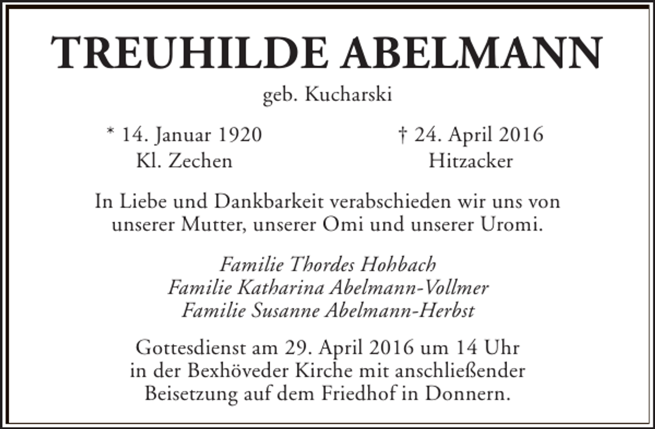 <p>TREUHILDE ABELMANN<br />geb. Kucharski</p><p>* 14. Januar 1920<br />Kl. Zechen</p><p>† 24. April 2016<br />Hitzacker</p><p>In Liebe und Dankbarkeit verabschieden wir uns von<br />unserer Mutter, unserer Omi und unserer Uromi.<br />Familie Thordes Hohbach<br />Familie Katharina Abelmann-Vollmer<br />Familie Susanne Abelmann-Herbst<br />Gottesdienst am 29. April 2016 um 14 Uhr<br />in der Bexhöveder Kirche mit anschließender<br />Beisetzung auf dem Friedhof in Donnern.</p>