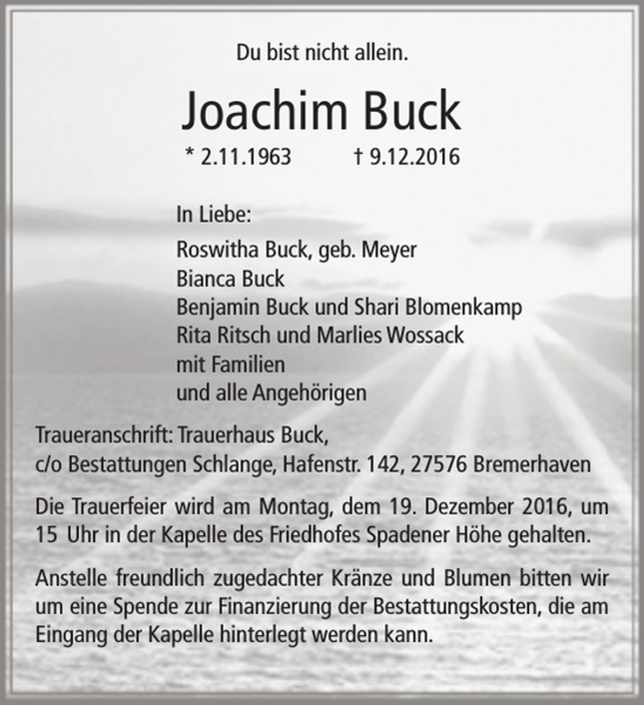 <p>Du bist nicht allein.</p><p>Joachim Buck<br />* 2.11.1963</p><p>† 9.12.2016</p><p>In Liebe:<br />Roswitha Buck, geb. Meyer<br />Bianca Buck<br />Benjamin Buck und Shari Blomenkamp<br />Rita Ritsch und Marlies Wossack<br />mit Familien<br />und alle Angehörigen<br />Traueranschrift: Trauerhaus Buck,<br />c/o Bestattungen Schlange, Hafenstr. 142, 27576 Bremerhaven<br />Die Trauerfeier wird am Montag, dem 19. Dezember 2016, um<br />15 Uhr in der Kapelle des Friedhofes Spadener Höhe gehalten.<br />Anstelle freundlich zugedachter Kränze und Blumen bitten wir<br />um eine Spende zur Finanzierung der Bestattungskosten, die am<br />Eingang der Kapelle hinterlegt werden kann.</p>