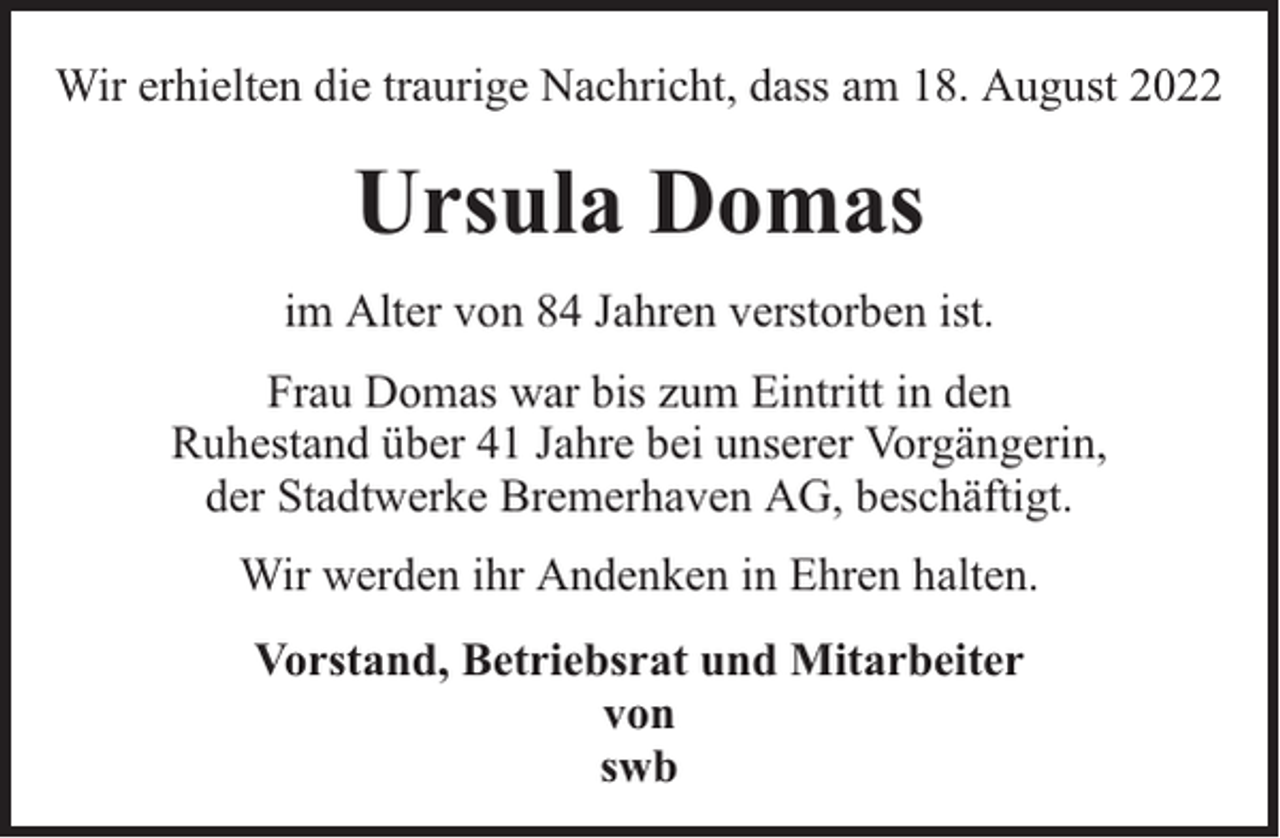 <p>Wir erhielten die traurige Nachricht, dass am 18. August 2022</p><p>Ursula Domas<br />im Alter von 84 Jahren verstorben ist.<br />Frau Domas war bis zum Eintritt in den<br />Ruhestand über 41 Jahre bei unserer Vorgängerin,<br />der Stadtwerke Bremerhaven AG, beschäftigt.<br />Wir werden ihr Andenken in Ehren halten.<br />Vorstand, Betriebsrat und Mitarbeiter<br />von<br />swb</p>