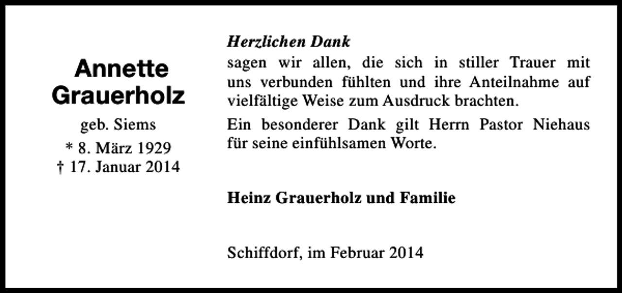 <p>Annette<br />Grauerholz<br />geb. Siems<br />* 8. März 1929<br />† 17. Januar 2014</p><p>Herzlichen Dank<br />sagen wir allen, die sich in stiller Trauer mit<br />uns verbunden fühlten und ihre Anteilnahme auf<br />vielfältige Weise zum Ausdruck brachten.<br />Ein besonderer Dank gilt Herrn Pastor Niehaus<br />für seine einfühlsamen Worte.<br />Heinz Grauerholz und Familie<br />Schiffdorf, im Februar 2014</p>