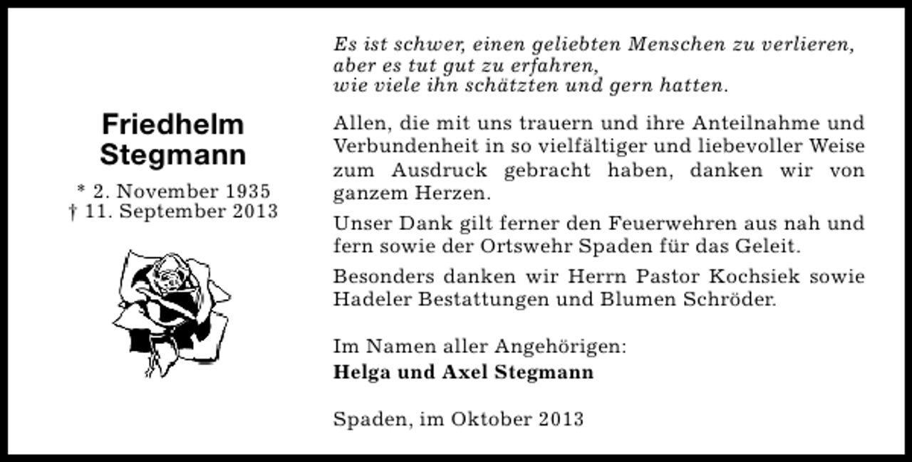 <p>Es ist schwer, einen geliebten Menschen zu verlieren,<br />aber es tut gut zu erfahren,<br />wie viele ihn schätzten und gern hatten.</p><p>Friedhelm<br />Stegmann<br />* 2. November 1935<br />† 11. September 2013</p><p>Allen, die mit uns trauern und ihre Anteilnahme und<br />Verbundenheit in so vielfältiger und liebevoller Weise<br />zum Ausdruck gebracht haben, danken wir von<br />ganzem Herzen.<br />Unser Dank gilt ferner den Feuerwehren aus nah und<br />fern sowie der Ortswehr Spaden für das Geleit.<br />Besonders danken wir Herrn Pastor Kochsiek sowie<br />Hadeler Bestattungen und Blumen Schröder.<br />Im Namen aller Angehörigen:<br />Helga und Axel Stegmann<br />Spaden, im Oktober 2013</p>