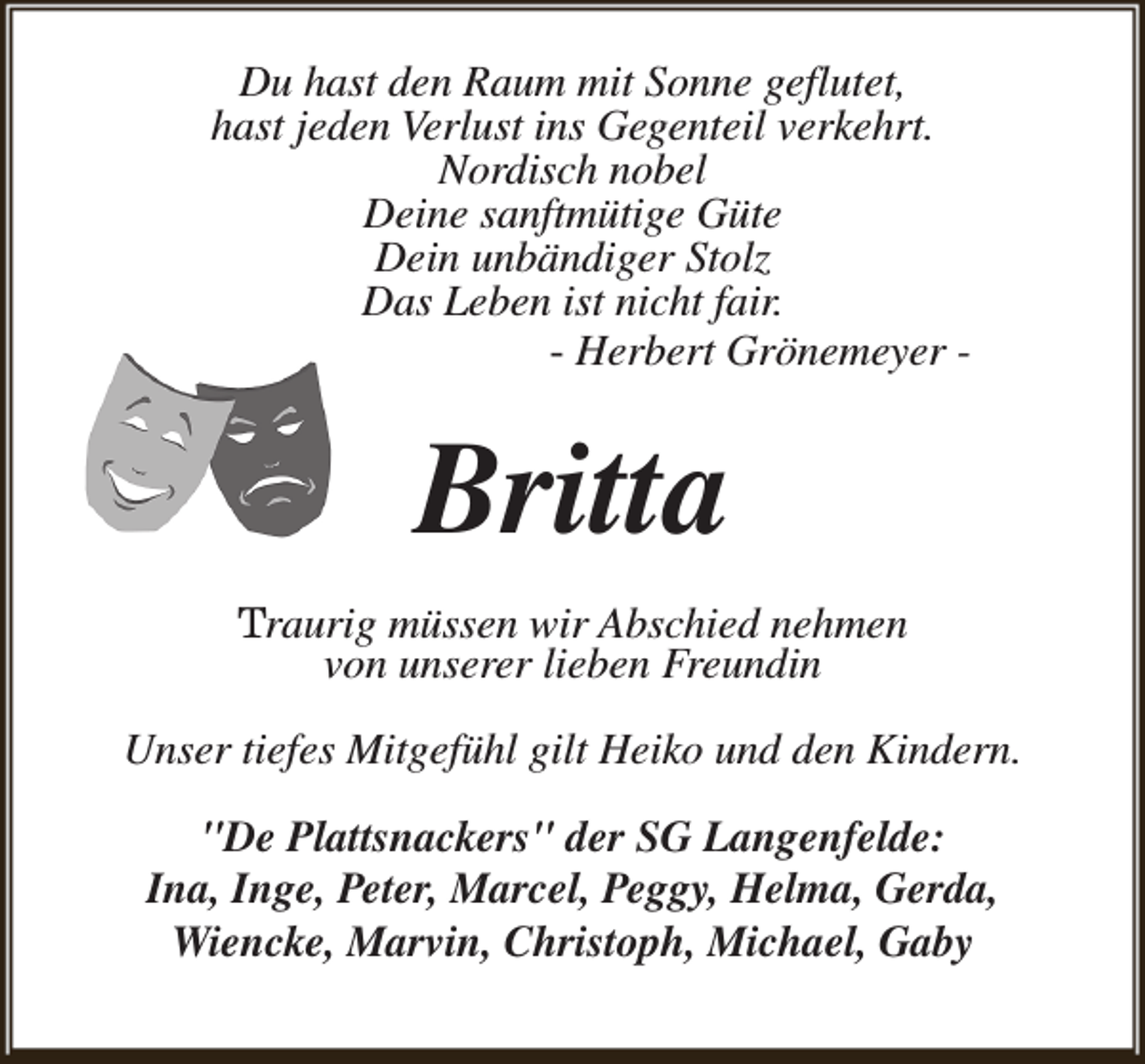 <p>Du hast den Raum mit Sonne geflutet,<br />hast jeden Verlust ins Gegenteil verkehrt.<br />Nordisch nobel<br />Deine sanftmütige Güte<br />Dein unbändiger Stolz<br />Das Leben ist nicht fair.<br />- Herbert Grönemeyer -</p><p>Britta<br />Traurig müssen wir Abschied nehmen<br />von unserer lieben Freundin<br />Unser tiefes Mitgefühl gilt Heiko und den Kindern.<br />"De Plattsnackers" der SG Langenfelde:<br />Ina, Inge, Peter, Marcel, Peggy, Helma, Gerda,<br />Wiencke, Marvin, Christoph, Michael, Gaby</p>