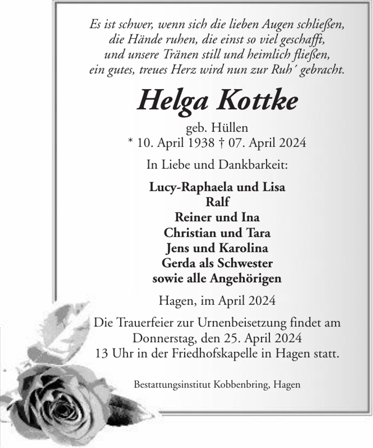<p>Es ist schwer, wenn sich die lieben Augen schließen,<br />die Hände ruhen, die einst so viel geschafft,<br />und unsere Tränen still und heimlich fließen,<br />ein gutes, treues Herz wird nun zur Ruh´ gebracht.</p><p>Helga Kottke<br />geb. Hüllen<br />* 10. April 1938 † 07. April 2024<br />In Liebe und Dankbarkeit:<br />Lucy-Raphaela und Lisa<br />Ralf<br />Reiner und Ina<br />Christian und Tara<br />Jens und Karolina<br />Gerda als Schwester<br />sowie alle Angehörigen<br />Hagen, im April 2024<br />Die Trauerfeier zur Urnenbeisetzung findet am<br />Donnerstag, den 25. April 2024<br />13 Uhr in der Friedhofskapelle in Hagen statt.<br />Bestattungsinstitut Kobbenbring, Hagen</p>