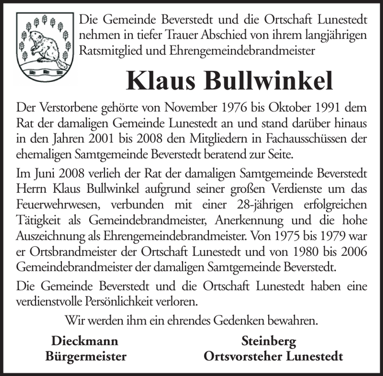 <p>Die Gemeinde Beverstedt und die Ortschaft Lunestedt<br />nehmen in tiefer Trauer Abschied von ihrem langjährigen<br />Ratsmitglied und Ehrengemeindebrandmeister</p><p>Klaus Bullwinkel</p><p>Der Verstorbene gehörte von November 1976 bis Oktober 1991 dem<br />Rat der damaligen Gemeinde Lunestedt an und stand darüber hinaus<br />in den Jahren 2001 bis 2008 den Mitgliedern in Fachausschüssen der<br />ehemaligen Samtgemeinde Beverstedt beratend zur Seite.<br />Im Juni 2008 verlieh der Rat der damaligen Samtgemeinde Beverstedt<br />Herrn Klaus Bullwinkel aufgrund seiner großen Verdienste um das<br />Feuerwehrwesen, verbunden mit einer 28-jährigen erfolgreichen<br />Tätigkeit als Gemeindebrandmeister, Anerkennung und die hohe<br />Auszeichnung als Ehrengemeindebrandmeister. Von 1975 bis 1979 war<br />er Ortsbrandmeister der Ortschaft Lunestedt und von 1980 bis 2006<br />Gemeindebrandmeister der damaligen Samtgemeinde Beverstedt.<br />Die Gemeinde Beverstedt und die Ortschaft Lunestedt haben eine<br />verdienstvolle Persönlichkeit verloren.<br />Wir werden ihm ein ehrendes Gedenken bewahren.<br />Dieckmann<br />Steinberg<br />Bürgermeister<br />Ortsvorsteher Lunestedt</p>