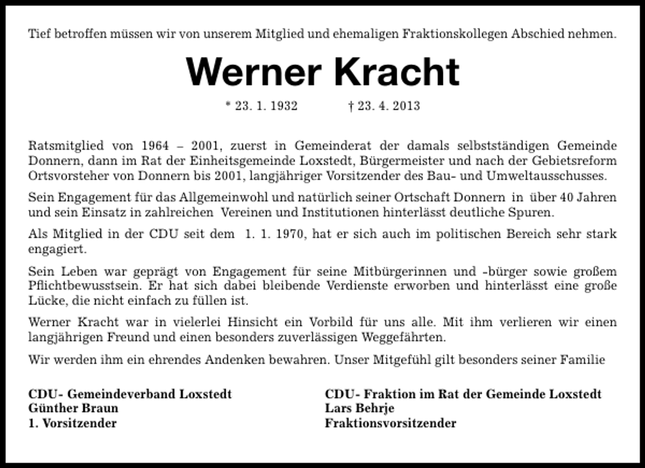 <p>Tief betroffen müssen wir von unserem Mitglied und ehemaligen Fraktionskollegen Abschied nehmen.</p><p>Werner Kracht<br />* 23. 1. 1932</p><p>† 23. 4. 2013</p><p>Ratsmitglied von 1964 – 2001, zuerst in Gemeinderat der damals selbstständigen Gemeinde<br />Donnern, dann im Rat der Einheitsgemeinde Loxstedt, Bürgermeister und nach der Gebietsreform<br />Ortsvorsteher von Donnern bis 2001, langjähriger Vorsitzender des Bau- und Umweltausschusses.<br />Sein Engagement für das Allgemeinwohl und natürlich seiner Ortschaft Donnern in über 40 Jahren<br />und sein Einsatz in zahlreichen Vereinen und Institutionen hinterlässt deutliche Spuren.<br />Als Mitglied in der CDU seit dem 1. 1. 1970, hat er sich auch im politischen Bereich sehr stark<br />engagiert.<br />Sein Leben war geprägt von Engagement für seine Mitbürgerinnen und -bürger sowie großem<br />Pﬂichtbewusstsein. Er hat sich dabei bleibende Verdienste erworben und hinterlässt eine große<br />Lücke, die nicht einfach zu füllen ist.<br />Werner Kracht war in vielerlei Hinsicht ein Vorbild für uns alle. Mit ihm verlieren wir einen<br />langjährigen Freund und einen besonders zuverlässigen Weggefährten.<br />Wir werden ihm ein ehrendes Andenken bewahren. Unser Mitgefühl gilt besonders seiner Familie<br />CDU- Gemeindeverband Loxstedt<br />Günther Braun<br />1. Vorsitzender</p><p>CDU- Fraktion im Rat der Gemeinde Loxstedt<br />Lars Behrje<br />Fraktionsvorsitzender</p>
