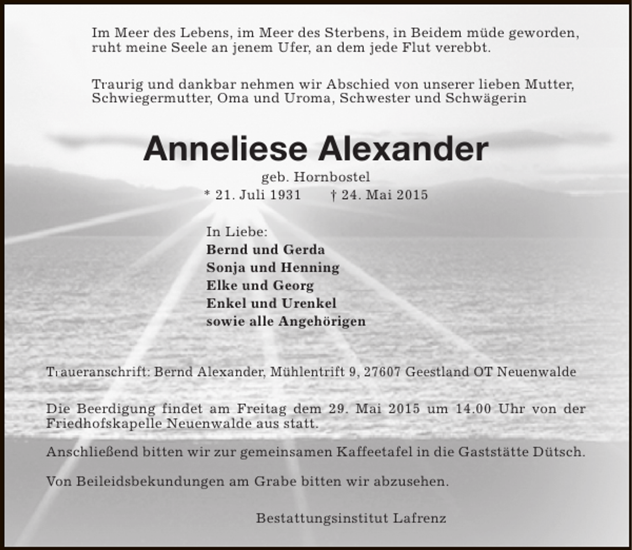 <p>Im Meer des Lebens, im Meer des Sterbens, in Beidem müde geworden,<br />ruht meine Seele an jenem Ufer, an dem jede Flut verebbt.<br />Traurig und dankbar nehmen wir Abschied von unserer lieben Mutter,<br />Tr<br />Schwiegermutter, Oma und Uroma, Schwester und Schwägerin</p><p>Anneliese Alexander<br />geb. Hornbostel<br />* 21. Juli 1931<br />† 24. Mai 2015<br />In Liebe:<br />Bernd und Gerda<br />Sonja und Henning<br />Elke und Georg<br />Enkel und Urenkel<br />sowie alle Angehörigen<br />Tr<br />Traueranschrift: Bernd Alexander, Mühlentrift 9, 27607 Geestland OT Neuenwalde<br />Die Beerdigung findet am Freitag dem 29. Mai 2015 um 14.00 Uhr von der<br />Friedhofskapelle Neuenwalde aus statt.<br />Anschließend bitten wir zur gemeinsamen Kaffeetafel in die Gaststätte Dütsch.<br />Von Beileidsbekundungen am Grabe bitten wir abzusehen.<br />Bestattungsinstitut Lafrenz</p>