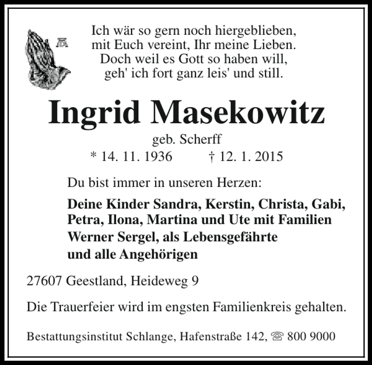 <p>Ich wär so gern noch hiergeblieben,<br />mit Euch vereint, Ihr meine Lieben.<br />Doch weil es Gott so haben will,<br />geh' ich fort ganz leis' und still.</p><p>Ingrid Masekowitz<br />geb. Scherff<br />* 14. 11. 1936<br />† 12. 1. 2015</p><p>Du bist immer in unseren Herzen:<br />Deine Kinder Sandra, Kerstin, Christa, Gabi,<br />Petra, Ilona, Martina und Ute mit Familien<br />Werner Sergel, als Lebensgefährte<br />und alle Angehörigen<br />27607 Geestland, Heideweg 9<br />Die Trauerfeier wird im engsten Familienkreis gehalten.<br />Bestattungsinstitut Schlange, Hafenstraße 142, s 800 9000</p>