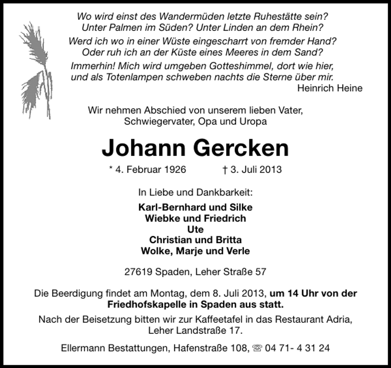 <p>Wo wird einst des Wandermüden letzte Ruhestätte sein?<br />Unter Palmen im Süden? Unter Linden an dem Rhein?<br />Werd ich wo in einer Wüste eingescharrt von fremder Hand?<br />Oder ruh ich an der Küste eines Meeres in dem Sand?<br />Immerhin! Mich wird umgeben Gotteshimmel, dort wie hier,<br />und als Totenlampen schweben nachts die Sterne über mir.<br />Heinrich Heine<br />Wir nehmen Abschied von unserem lieben Vater,<br />Schwiegervater, Opa und Uropa</p><p>Johann Gercken<br />* 4. Februar 1926</p><p>† 3. Juli 2013</p><p>In Liebe und Dankbarkeit:<br />Karl-Bernhard und Silke<br />Wiebke und Friedrich<br />Ute<br />Christian und Britta<br />Wolke, Marje und Verle<br />27619 Spaden, Leher Straße 57<br />Die Beerdigung findet am Montag, dem 8. Juli 2013, um 14 Uhr von der<br />Friedhofskapelle in Spaden aus statt.<br />Nach der Beisetzung bitten wir zur Kaffeetafel in das Restaurant Adria,<br />Leher Landstraße 17.<br />Ellermann Bestattungen, Hafenstraße 108, s 04 71- 4 31 24</p>