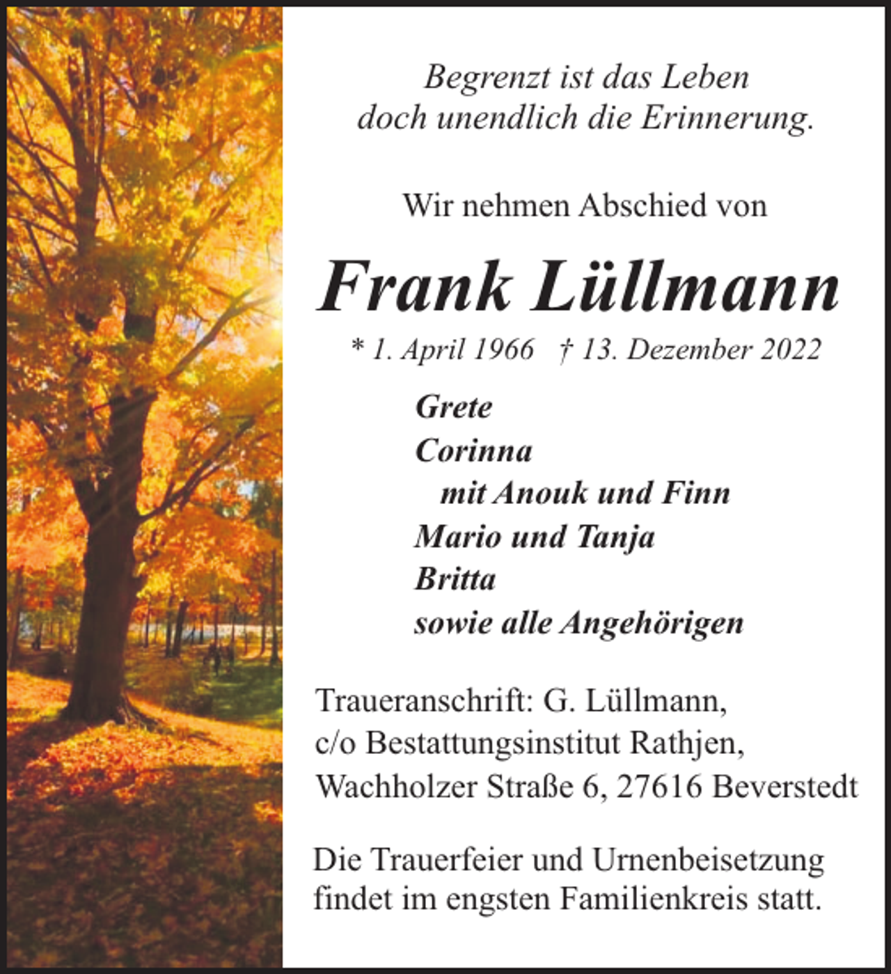 <p>Begrenzt ist das Leben<br />doch unendlich die Erinnerung.<br />Wir nehmen Abschied von</p><p>Frank Lüllmann<br />* 1. April 1966 † 13. Dezember 2022</p><p>Grete<br />Corinna<br />mit Anouk und Finn<br />Mario und Tanja<br />Britta<br />sowie alle Angehörigen<br />Traueranschrift: G. Lüllmann,<br />c/o Bestattungsinstitut Rathjen,<br />Wachholzer Straße 6, 27616 Beverstedt<br />Die Trauerfeier und Urnenbeisetzung<br />findet im engsten Familienkreis statt.</p>