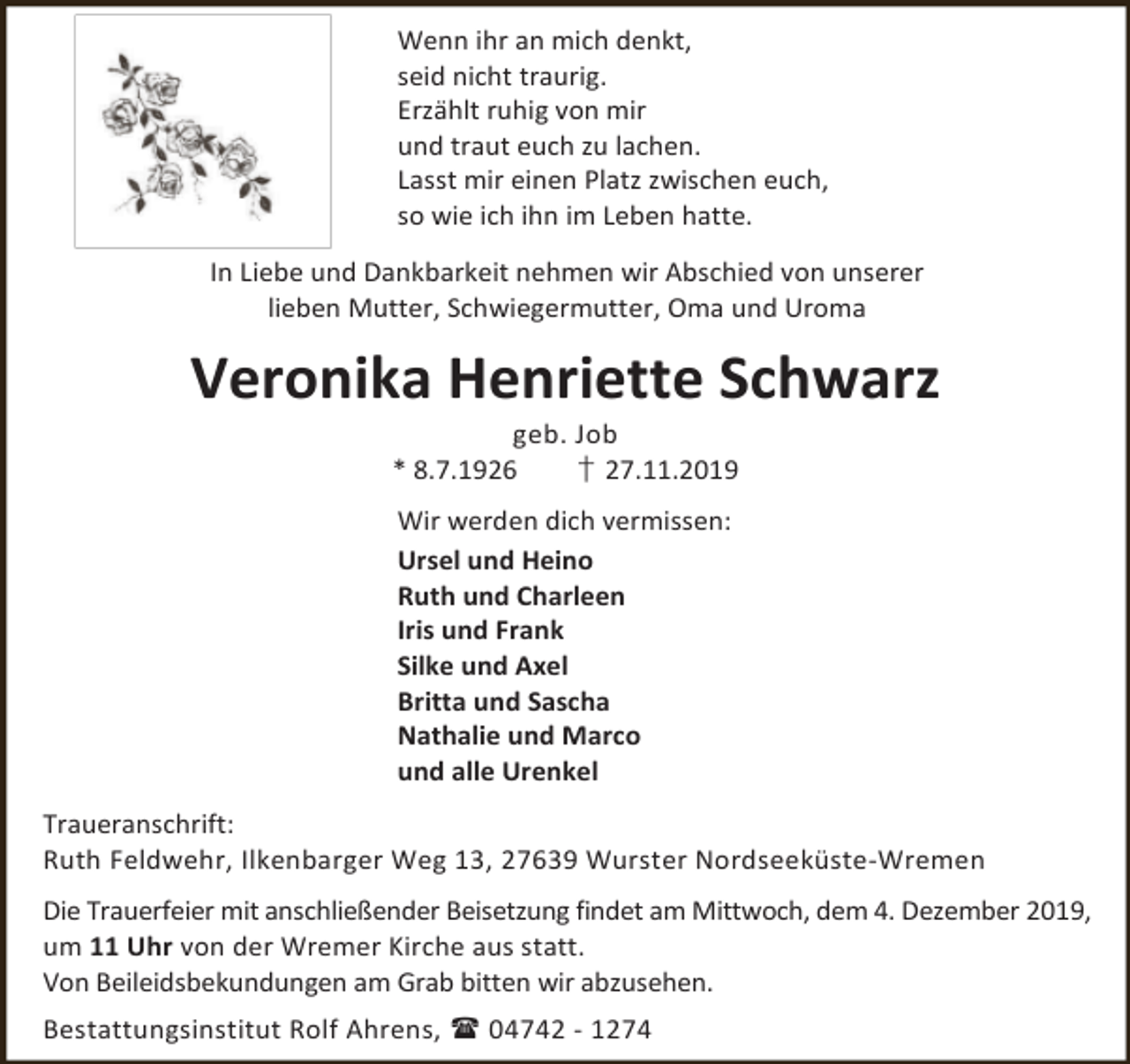 <p>Wenn ihr an mich denkt,<br />seid nicht traurig.<br />Erzählt ruhig von mir<br />und traut euch zu lachen.<br />Lasst mir einen Platz zwischen euch,<br />so wie ich ihn im Leben hatte.<br />In Liebe und Dankbarkeit nehmen wir Abschied von unserer<br />lieben Mutter, Schwiegermutter, Oma und Uroma</p><p>Veronika Henriette Schwarz<br />geb. Job<br />* 8.7.1926<br />† 27.11.2019<br />Wir werden dich vermissen:<br />Ursel und Heino<br />Ruth und Charleen<br />Iris und Frank<br />Silke und Axel<br />Britta und Sascha<br />Nathalie und Marco<br />und alle Urenkel<br />Traueranschrift:<br />Ruth Feldwehr, Ilkenbarger Weg 13, 27639 Wurster Nordseeküste-Wremen<br />Die Trauerfeier mit anschließender Beisetzung findet am Mittwoch, dem 4. Dezember 2019,<br />um 11 Uhr von der Wremer Kirche aus statt.<br />Von Beileidsbekundungen am Grab bitten wir abzusehen.<br />Bestattungsinstitut Rolf Ahrens,  04742 - 1274</p>