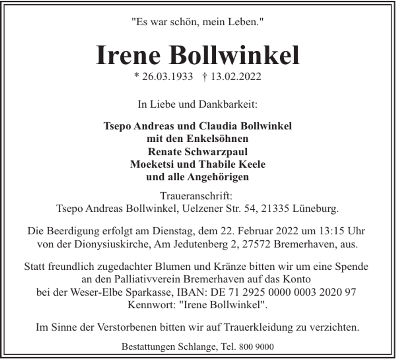 <p>"Es war schön, mein Leben."</p><p>Irene Bollwinkel<br />* 26.03.1933 † 13.02.2022<br />In Liebe und Dankbarkeit:<br />Tsepo Andreas und Claudia Bollwinkel<br />mit den Enkelsöhnen<br />Renate Schwarzpaul<br />Moeketsi und Thabile Keele<br />und alle Angehörigen<br />Traueranschrift:<br />Tsepo Andreas Bollwinkel, Uelzener Str. 54, 21335 Lüneburg.<br />Die Beerdigung erfolgt am Dienstag, dem 22. Februar 2022 um 13:15 Uhr<br />von der Dionysiuskirche, Am Jedutenberg 2, 27572 Bremerhaven, aus.<br />Statt freundlich zugedachter Blumen und Kränze bitten wir um eine Spende<br />an den Palliativverein Bremerhaven auf das Konto<br />bei der Weser-Elbe Sparkasse, IBAN: DE 71 2925 03 2020 97<br />Kennwort: "Irene Bollwinkel".<br />Im Sinne der Verstorbenen bitten wir auf Trauerkleidung zu verzichten.<br />Bestattungen Schlange, Tel. 800 9000</p>