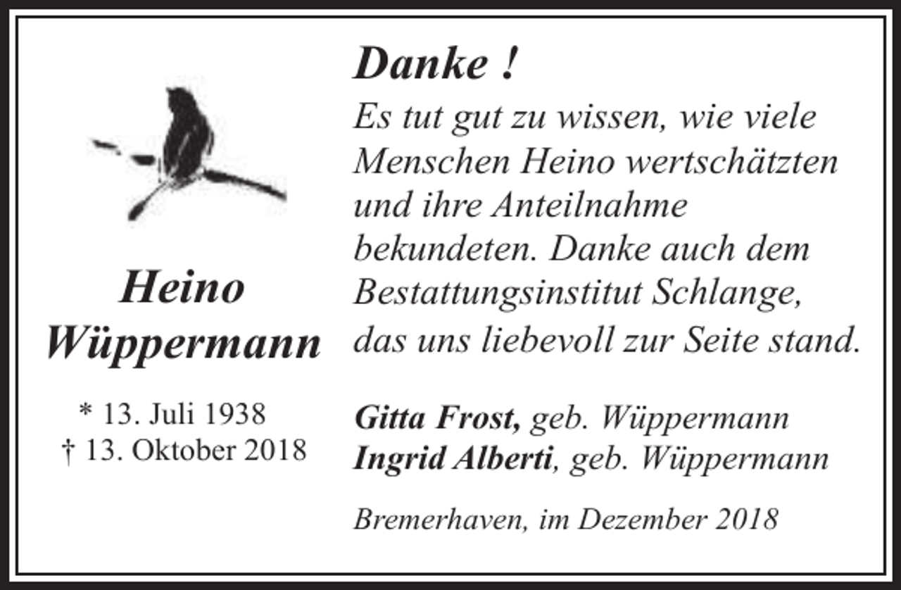 <p>Danke !</p>
<p>Heino<br />Wüppermann<br />* 13. Juli 1938<br />† 13. Oktober 2018</p>
<p>Es tut gut zu wissen, wie viele<br />Menschen Heino wertschätzten<br />und ihre Anteilnahme<br />bekundeten. Danke auch dem<br />Bestattungsinstitut Schlange,<br />das uns liebevoll zur Seite stand.<br />Gitta Frost, geb. Wüppermann<br />Ingrid Alberti, geb. Wüppermann<br />Bremerhaven, im Dezember 2018</p>