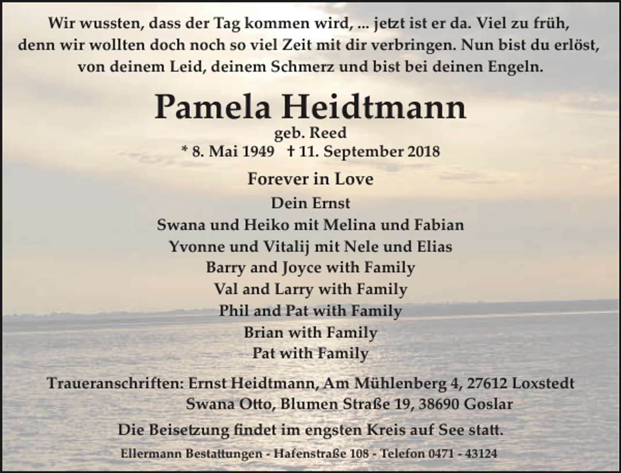 <p>Wir wussten, dass der Tag kommen wird, ... je�t ist er da. Viel zu früh,<br />denn wir wollten doch noch so viel Zeit mit dir verbringen. Nun bist du erlöst,<br />von deinem Leid, deinem Schmerz und bist bei deinen Engeln.</p><p>Pamela Heidtmann<br />geb. Reed<br />* 8. Mai 1949 † 11. September 2018</p><p>Forever in Love<br />Dein Ernst<br />Swana und Heiko mit Melina und Fabian<br />Yvonne und Vitalij mit Nele und Elias<br />Barry and Joyce with Family<br />Val and Larry with Family<br />Phil and Pat with Family<br />Brian with Family<br />Pat with Family<br />Traueranschriften: Ernst Heidtmann, Am Mühlenberg 4, 27612 Loxstedt<br />Swana O�o, Blumen Straße 19, 38690 Goslar<br />Die Beise�ung ﬁndet im engsten Kreis auf See sta�.<br />Ellermann Besta�ungen ­ Hafenstraße 108 ­ Telefon 0471 ­ 43124</p>