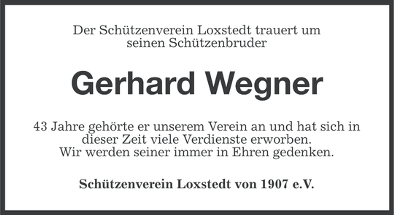 <p>Der Schützenverein Loxstedt trauert um<br />seinen Schützenbruder</p><p>Gerhard Wegner<br />43 Jahre gehörte er unserem Verein an und hat sich in<br />dieser Zeit viele Verdienste erworben.<br />Wir werden seiner immer in Ehren gedenken.<br />Schützenverein Loxstedt von 1907 e.V.</p>