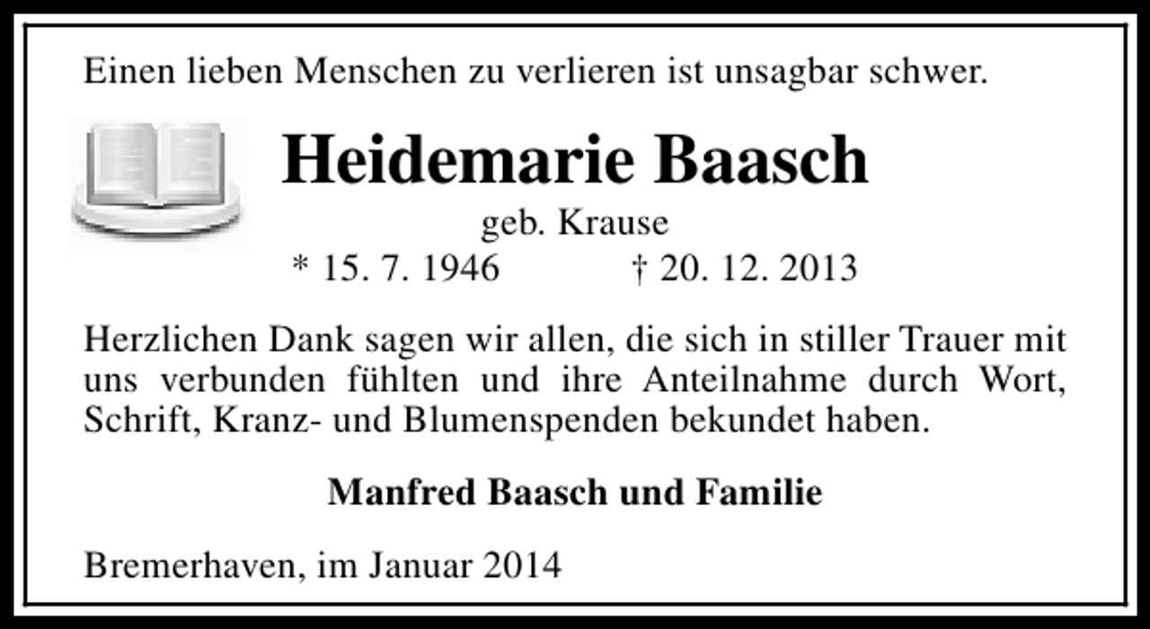 <p>Einen lieben Menschen zu verlieren ist unsagbar schwer.</p><p>Heidemarie Baasch<br />geb. Krause<br />* 15. 7. 1946<br />† 20. 12. 2013</p><p>Herzlichen Dank sagen wir allen, die sich in stiller Trauer mit<br />uns verbunden fühlten und ihre Anteilnahme durch Wort,<br />Schrift, Kranz- und Blumenspenden bekundet haben.<br />Manfred Baasch und Familie<br />Bremerhaven, im Januar 2014</p>