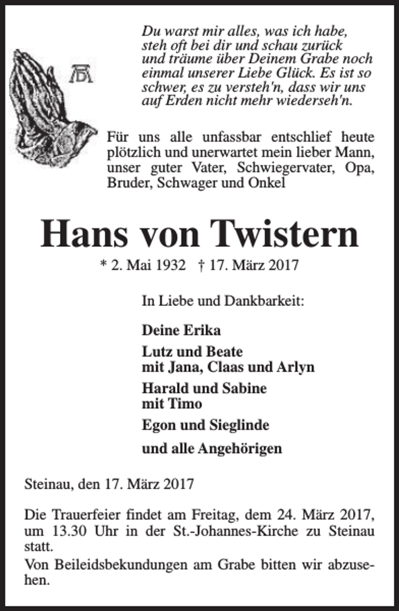 <p>Du warst mir alles, was ich habe,<br />steh oft bei dir und schau zurück<br />und träume über Deinem Grabe noch<br />einmal unserer Liebe Glück. Es ist so<br />schwer, es zu versteh'n, dass wir uns<br />auf Erden nicht mehr wiederseh'n.<br />Für uns alle unfassbar entschlief heute<br />plötzlich und unerwartet mein lieber Mann,<br />unser guter Vater, Schwiegervater, Opa,<br />Bruder, Schwager und Onkel</p><p>Hans von Twistern<br />* 2. Mai 1932 † 17. März 2017</p><p>In Liebe und Dankbarkeit:<br />Deine Erika<br />Lutz und Beate<br />mit Jana, Claas und Arlyn<br />Harald und Sabine<br />mit Timo<br />Egon und Sieglinde<br />und alle Angehörigen<br />Steinau, den 17. März 2017<br />Die Trauerfeier findet am Freitag, dem 24. März 2017,<br />um 13.30 Uhr in der St.-Johannes-Kirche zu Steinau<br />statt.<br />Von Beileidsbekundungen am Grabe bitten wir abzusehen.</p>