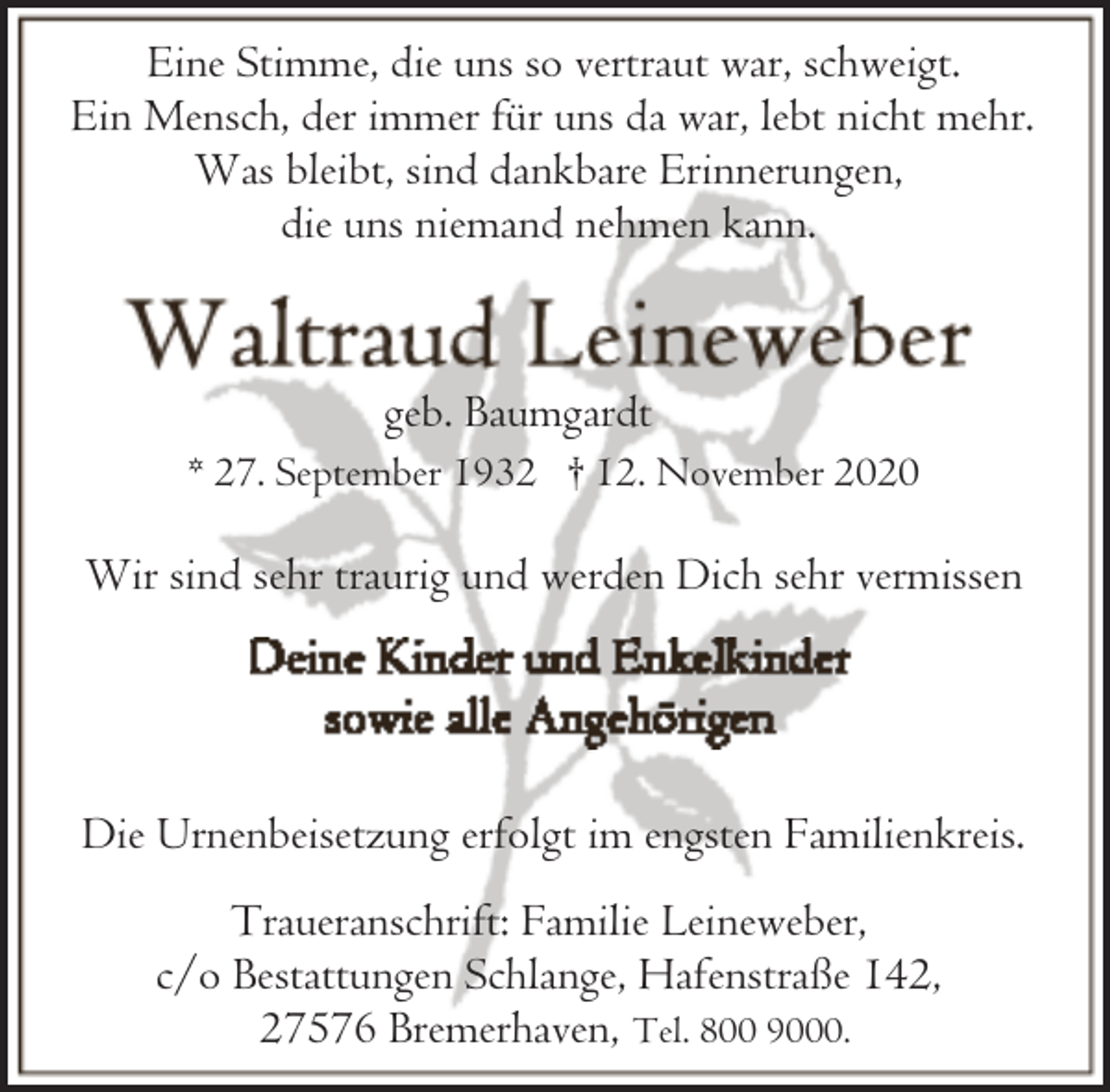 <p>Eine Stimme, die uns so vertraut war, schweigt.<br />Ein Mensch, der immer für uns da war, lebt nicht mehr.<br />Was bleibt, sind dankbare Erinnerungen,<br />die uns niemand nehmen kann.</p><p>geb. Baumgardt<br />* 27. September 1932 † 12. November 2020</p><p>Wir sind sehr traurig und werden Dich sehr vermissen</p><p>Die Urnenbeisetzung erfolgt im engsten Familienkreis.<br />Traueranschrift: Familie Leineweber,<br />c/o Bestattungen Schlange, Hafenstraße 142,<br />27576 Bremerhaven, Tel. 800 9000.</p>