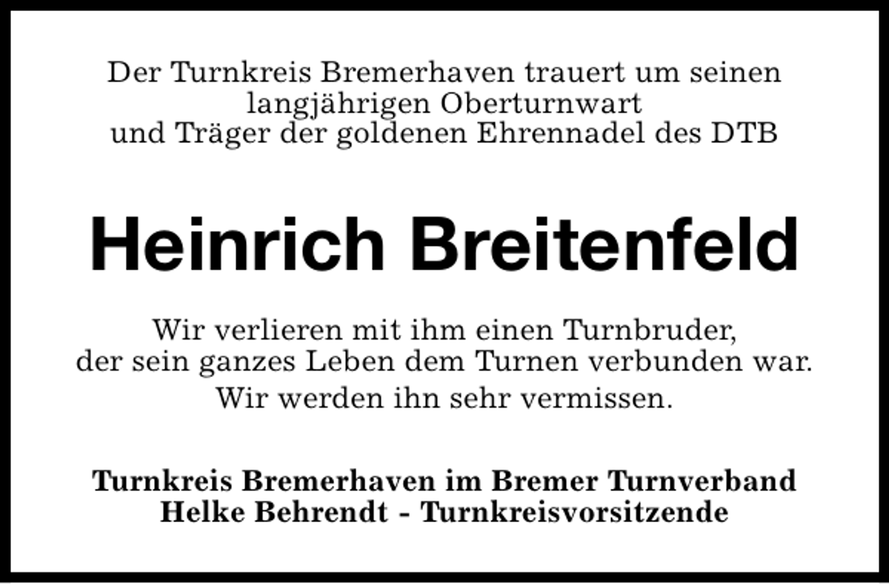 <p>Der Turnkreis Bremerhaven trauert um seinen<br />langjährigen Oberturnwart<br />und Träger der goldenen Ehrennadel des DTB</p><p>Heinrich Breitenfeld<br />Wir verlieren mit ihm einen Turnbruder,<br />der sein ganzes Leben dem Turnen verbunden war.<br />Wir werden ihn sehr vermissen.<br />Turnkreis Bremerhaven im Bremer Turnverband<br />Helke Behrendt - Turnkreisvorsitzende</p>