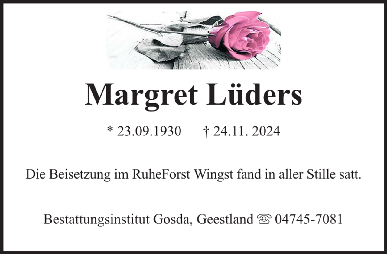 <p>Margret Lüders<br />* 23.09.1930</p><p>† 24.11. 2024</p><p>Die Beisetzung im RuheForst Wingst fand in aller Stille satt.<br />Bestattungsinstitut Gosda, Geestland</p><p>04745-7081</p>