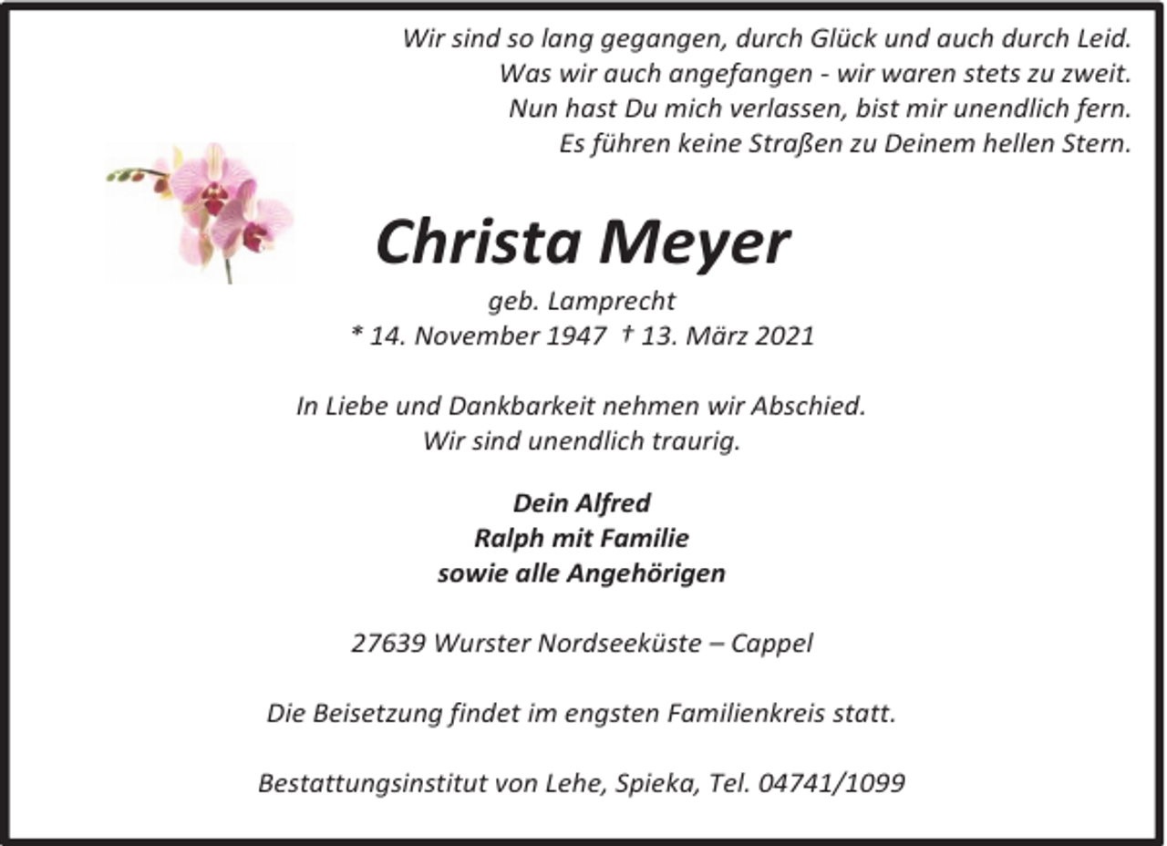<p>Wir sind so lang gegangen, durch Glück und auch durch Leid.<br />Was wir auch angefangen - wir waren stets zu zweit.<br />Nun hast Du mich verlassen, bist mir unendlich fern.<br />Es führen keine Straßen zu Deinem hellen Stern.</p><p>Christa Meyer</p><p>geb. Lamprecht<br />* 14. November 1947 † 13. März 2021<br />In Liebe und Dankbarkeit nehmen wir Abschied.<br />Wir sind unendlich traurig.<br />Dein Alfred<br />Ralph mit Familie<br />sowie alle Angehörigen<br />27639 Wurster Nordseeküste – Cappel<br />Die Beisetzung findet im engsten Familienkreis statt.<br />Bestattungsinstitut von Lehe, Spieka, Tel. 04741/1099</p>