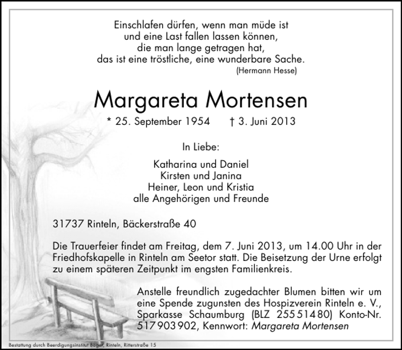 <p>Einschlafen dürfen, wenn man müde ist<br />und eine Last fallen lassen können,<br />die man lange getragen hat,<br />das ist eine tröstliche, eine wunderbare Sache.<br />(Hermann Hesse)</p><p>Margareta Mortensen<br />* 25. September 1954</p><p>† 3. Juni 2013</p><p>In Liebe:<br />Katharina und Daniel<br />Kirsten und Janina<br />Heiner, Leon und Kristia<br />alle Angehörigen und Freunde<br />31737 Rinteln, Bäckerstraße 40<br />Die Trauerfeier ﬁndet am Freitag, dem 7. Juni 2013, um 14.00 Uhr in der<br />Friedhofskapelle in Rinteln am Seetor statt. Die Beisetzung der Urne erfolgt<br />zu einem späteren Zeitpunkt im engsten Familienkreis.<br />Anstelle freundlich zugedachter Blumen bitten wir um<br />eine Spende zugunsten des Hospizverein Rinteln e. V.,<br />Sparkasse Schaumburg (BLZ 2514 80) Konto-Nr.<br />517 903 902, Kennwort: Margareta Mortensen<br />Bestattung durch Beerdigungsinstitut Böger, Rinteln, Ritterstraße 15</p>