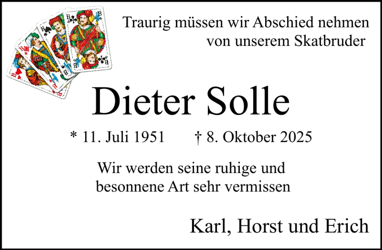 <p>Traurig müssen wir Abschied nehmen<br />von unserem Skatbruder</p><p>Dieter Solle<br />* 11. Juli 1951</p><p>† 8. Oktober 2025</p><p>Wir werden seine ruhige und<br />besonnene Art sehr vermissen</p><p>Karl, Horst und Erich</p>