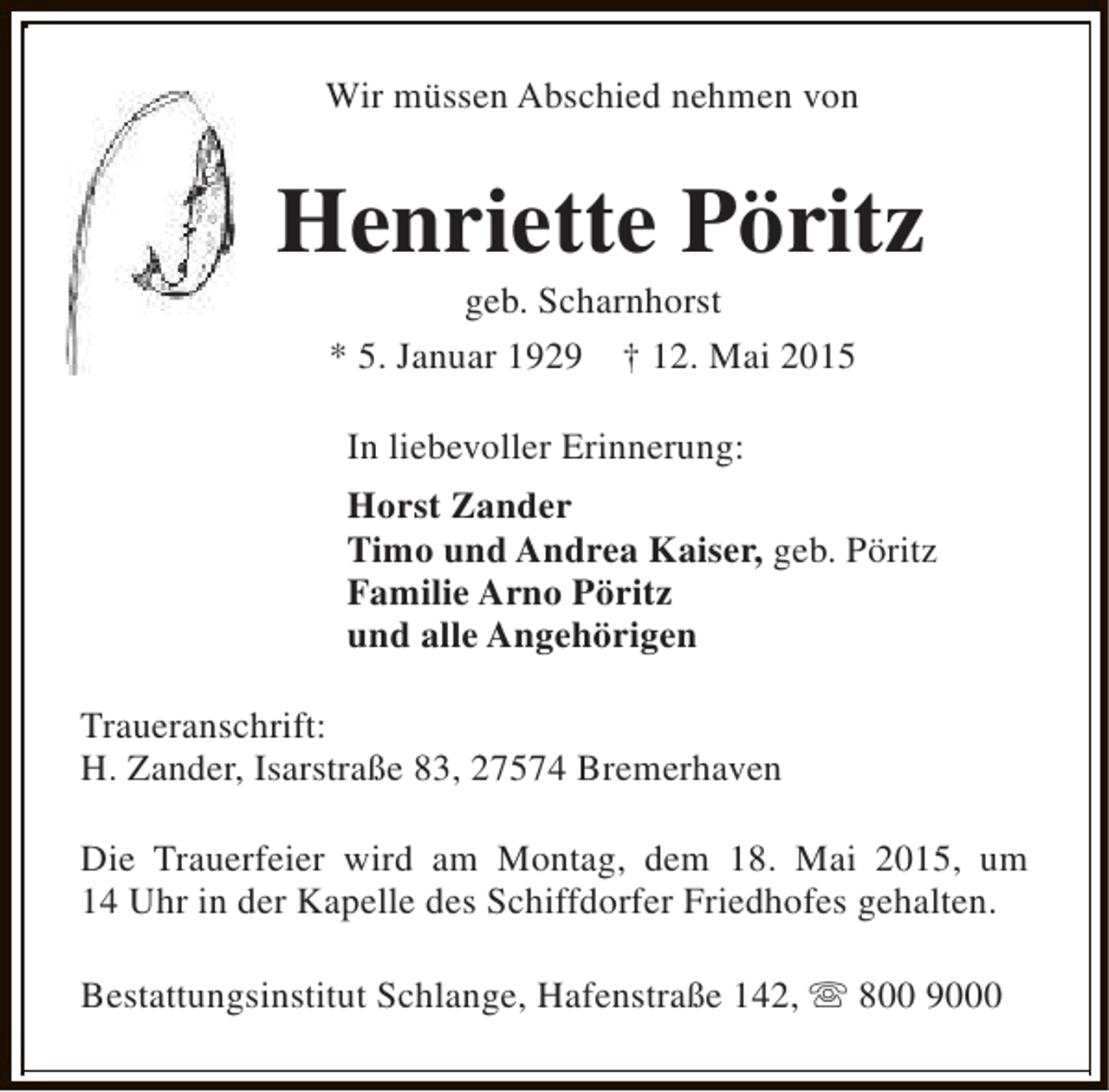 <p>Wir müssen Abschied nehmen von</p><p>Henriette Pöritz<br />geb. Scharnhorst<br />* 5. Januar 1929 † 12. Mai 2015<br />In liebevoller Erinnerung:<br />Horst Zander<br />Timo und Andrea Kaiser, geb. Pöritz<br />Familie Arno Pöritz<br />und alle Angehörigen<br />Traueranschrift:<br />H. Zander, Isarstraße 83, 27574 Bremerhaven<br />Die Trauerfeier wird am Montag, dem 18. Mai 2015, um<br />14 Uhr in der Kapelle des Schiffdorfer Friedhofes gehalten.<br />Bestattungsinstitut Schlange, Hafenstraße 142, s 800 9000</p>