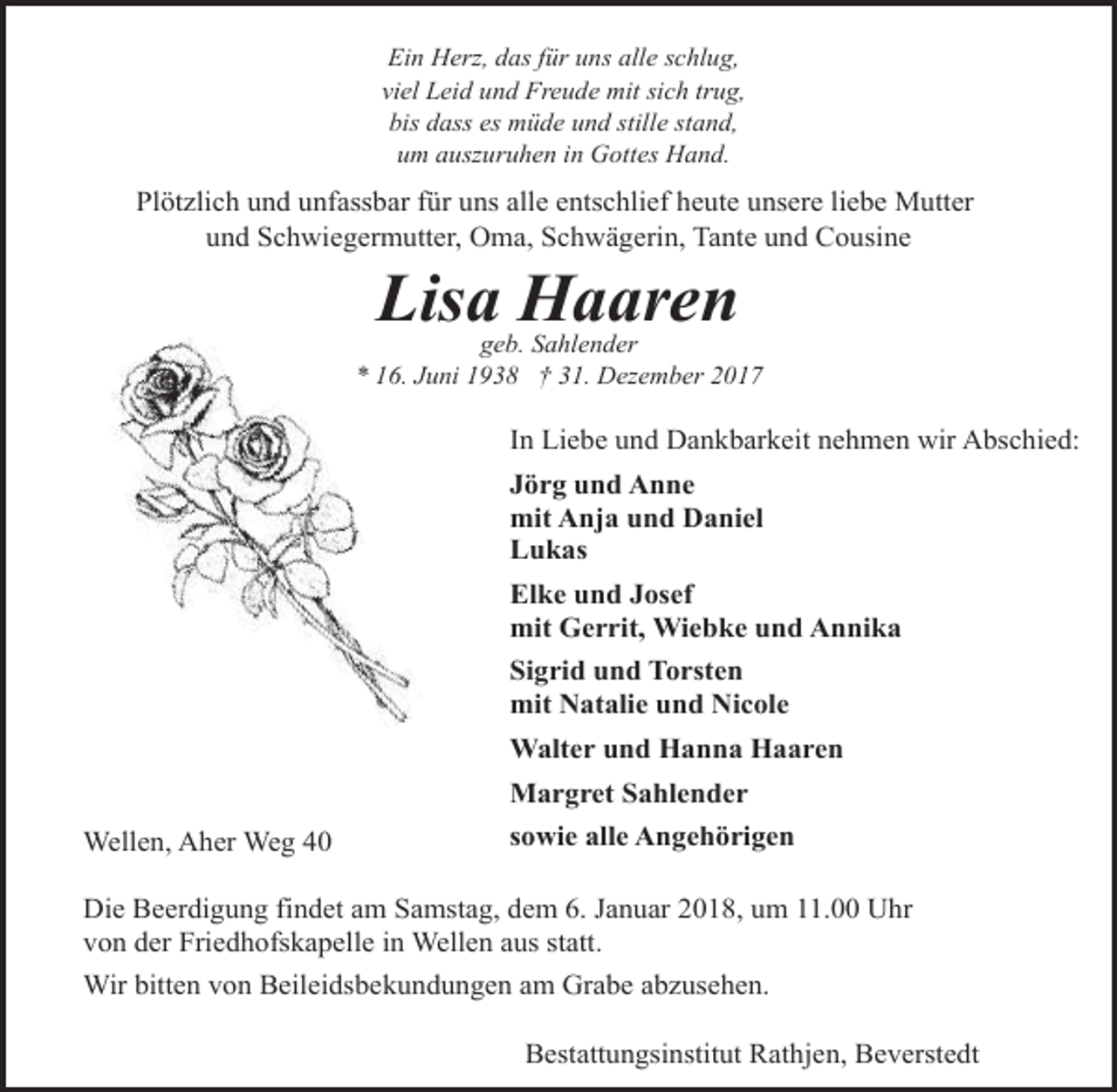 <p>Ein Herz, das für uns alle schlug,<br />viel Leid und Freude mit sich trug,<br />bis dass es müde und stille stand,<br />um auszuruhen in Gottes Hand.</p><p>Plötzlich und unfassbar für uns alle entschlief heute unsere liebe Mutter<br />und Schwiegermutter, Oma, Schwägerin, Tante und Cousine</p><p>Lisa Haaren</p><p>geb. Sahlender<br />* 16. Juni 1938 † 31. Dezember 2017</p><p>In Liebe und Dankbarkeit nehmen wir Abschied:<br />Jörg und Anne<br />mit Anja und Daniel<br />Lukas<br />Elke und Josef<br />mit Gerrit, Wiebke und Annika<br />Sigrid und Torsten<br />mit Natalie und Nicole<br />Walter und Hanna Haaren<br />Margret Sahlender<br />Wellen, Aher Weg 40</p><p>sowie alle Angehörigen</p><p>Die Beerdigung findet am Samstag, dem 6. Januar 2018, um 11.00 Uhr<br />von der Friedhofskapelle in Wellen aus statt.<br />Wir bitten von Beileidsbekundungen am Grabe abzusehen.<br />Bestattungsinstitut Rathjen, Beverstedt</p>