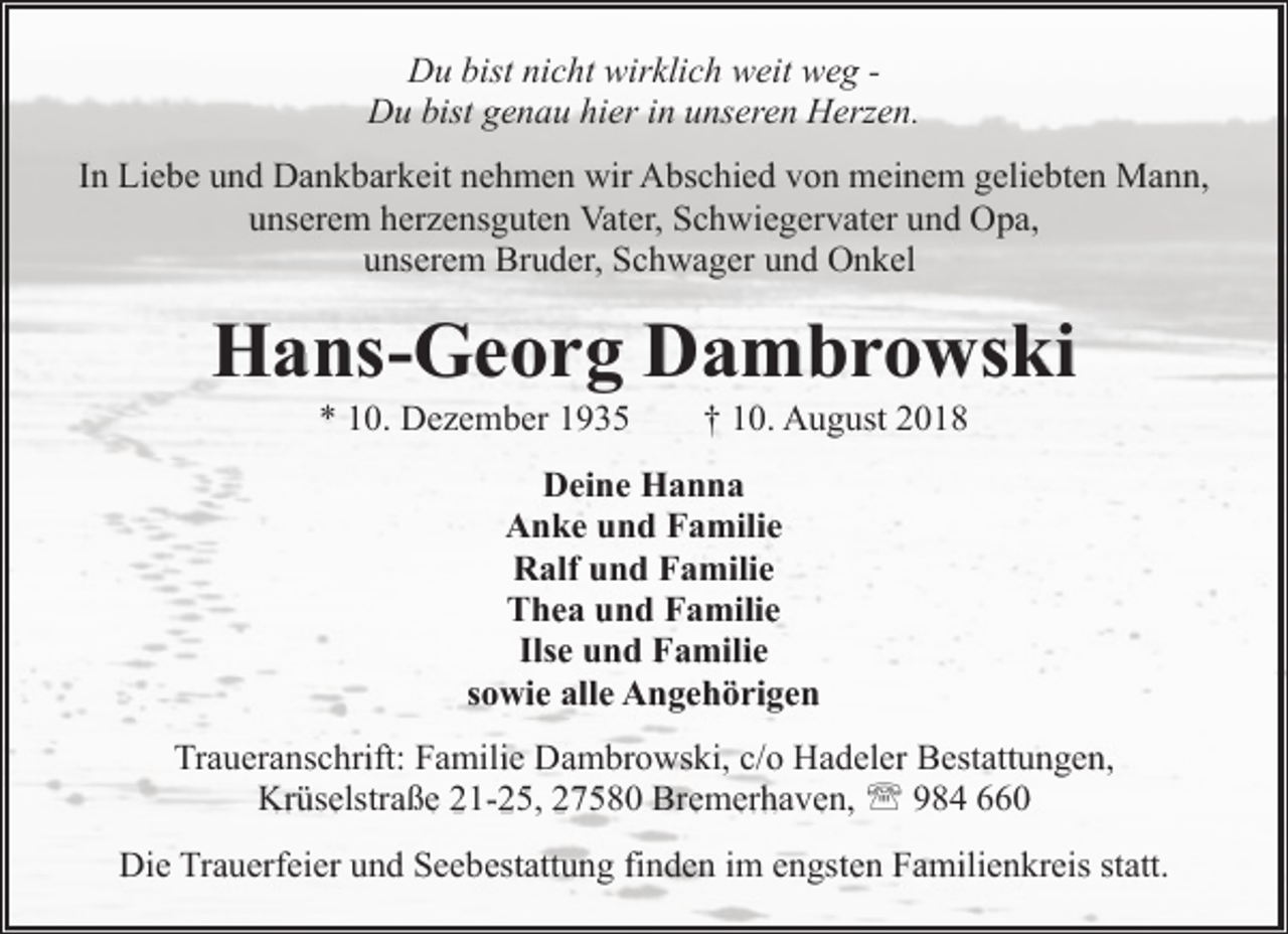 <p>Du bist nicht wirklich weit weg Du bist genau hier in unseren Herzen.<br />In Liebe und Dankbarkeit nehmen wir Abschied von meinem geliebten Mann,<br />unserem herzensguten Vater, Schwiegervater und Opa,<br />unserem Bruder, Schwager und Onkel</p><p>Hans-Georg Dambrowski<br />* 10. Dezember 1935</p><p>† 10. August 2018</p><p>Deine Hanna<br />Anke und Familie<br />Ralf und Familie<br />Thea und Familie<br />Ilse und Familie<br />sowie alle Angehörigen<br />Traueranschrift: Familie Dambrowski, c/o Hadeler Bestattungen,<br />Krüselstraße 21-25, 27580 Bremerhaven, ' 984 660<br />Die Trauerfeier und Seebestattung finden im engsten Familienkreis statt.</p>