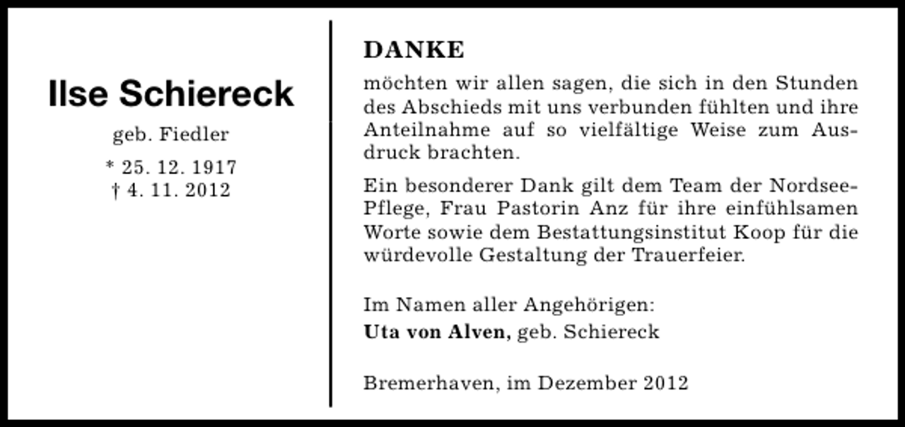 <p>DANKE</p><p>Ilse Schiereck<br />geb. Fiedler<br />* 25. 12. 1917<br />† 4. 11. 2012</p><p>möchten wir allen sagen, die sich in den Stunden<br />des Abschieds mit uns verbunden fühlten und ihre<br />Anteilnahme auf so vielfältige Weise zum Ausdruck brachten.<br />Ein besonderer Dank gilt dem Team der NordseePflege, Frau Pastorin Anz für ihre einfühlsamen<br />Worte sowie dem Bestattungsinstitut Koop für die<br />würdevolle Gestaltung der Trauerfeier.<br />Im Namen aller Angehörigen:<br />Uta von Alven, geb. Schiereck<br />Bremerhaven, im Dezember 2012</p>