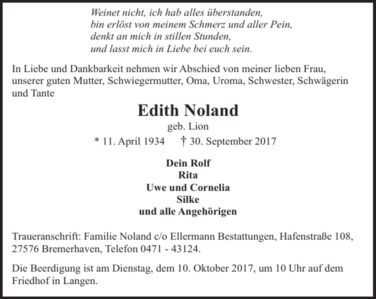 <p>Weinet nicht, ich hab alles überstanden,<br />bin erlöst von meinem Schmerz und aller Pein,<br />denkt an mich in stillen Stunden,<br />und lasst mich in Liebe bei euch sein.<br />In Liebe und Dankbarkeit nehmen wir Abschied von meiner lieben Frau,<br />unserer guten Mutter, Schwiegermutter, Oma, Uroma, Schwester, Schwägerin<br />und Tante</p><p>Edith Noland</p><p>geb. Lion<br />* 11. April 1934 † 30. September 2017<br />Dein Rolf<br />Rita<br />Uwe und Cornelia<br />Silke<br />und alle Angehörigen<br />Traueranschrift: Familie Noland c/o Ellermann Bestattungen, Hafenstraße 108,<br />27576 Bremerhaven, Telefon 0471 - 43124.<br />Die Beerdigung ist am Dienstag, dem 10. Oktober 2017, um 10 Uhr auf dem<br />Friedhof in Langen.</p>