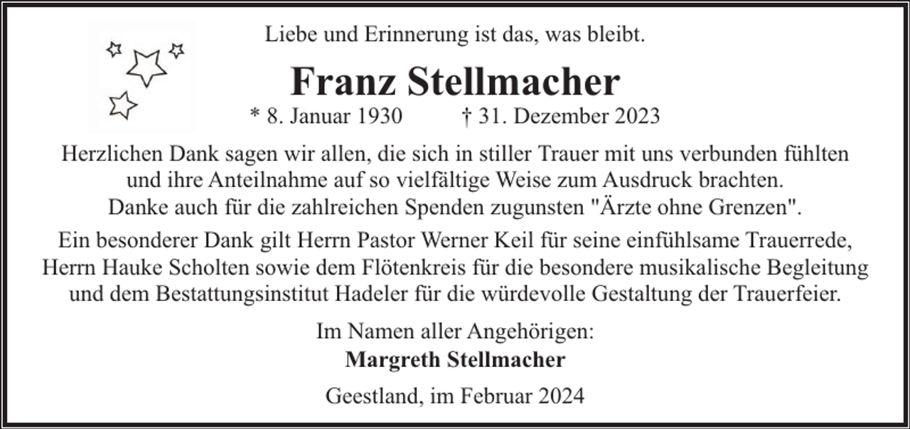 <p>Liebe und Erinnerung ist das, was bleibt.</p><p>Franz Stellmacher</p><p>* 8. Januar 1930</p><p>† 31. Dezember 2023</p><p>Herzlichen Dank sagen wir allen, die sich in stiller Trauer mit uns verbunden fühlten<br />und ihre Anteilnahme auf so vielfältige Weise zum Ausdruck brachten.<br />Danke auch für die zahlreichen Spenden zugunsten "Ärzte ohne Grenzen".<br />Ein besonderer Dank gilt Herrn Pastor Werner Keil für seine einfühlsame Trauerrede,<br />Herrn Hauke Scholten sowie dem Flötenkreis für die besondere musikalische Begleitung<br />und dem Bestattungsinstitut Hadeler für die würdevolle Gestaltung der Trauerfeier.<br />Im Namen aller Angehörigen:<br />Margreth Stellmacher<br />Geestland, im Februar 2024</p>
