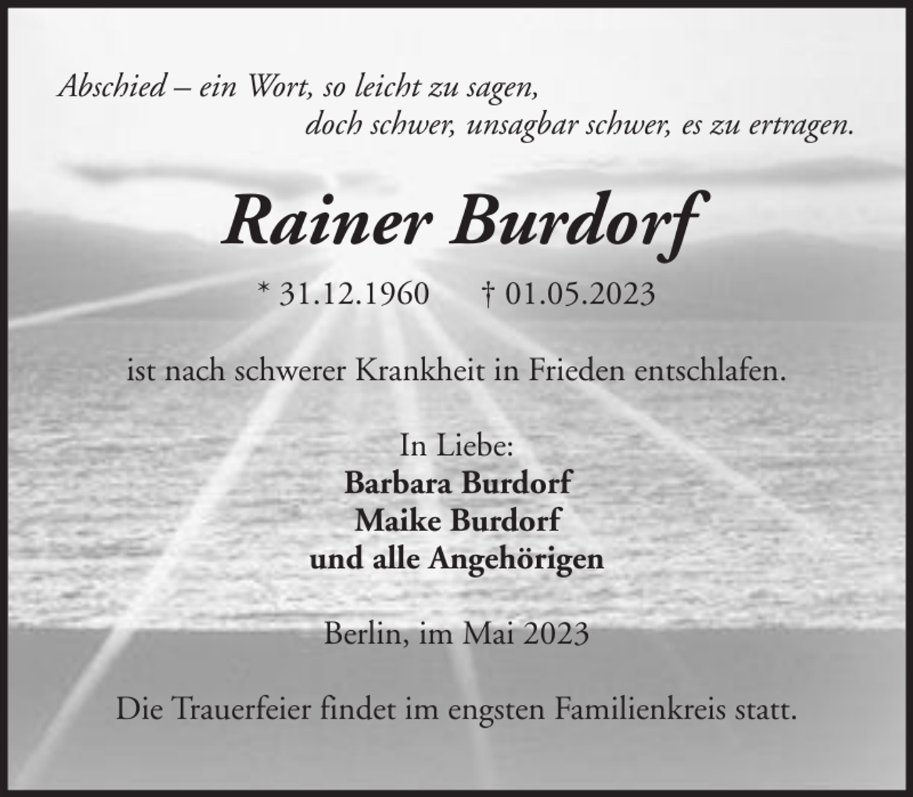 <p>Abschied – ein Wort, so leicht zu sagen,<br />doch schwer, unsagbar schwer, es zu ertragen.</p><p>Rainer Burdorf<br />* 31.12.1960</p><p>† 01.05.2023</p><p>ist nach schwerer Krankheit in Frieden entschlafen.<br />In Liebe:<br />Barbara Burdorf<br />Maike Burdorf<br />und alle Angehörigen<br />Berlin, im Mai 2023<br />Die Trauerfeier findet im engsten Familienkreis statt.</p>