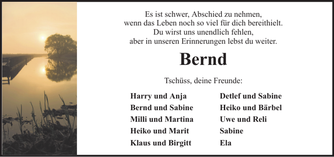 <p>Es ist schwer, Abschied zu nehmen,<br />wenn das Leben noch so viel für dich bereithielt.<br />Du wirst uns unendlich fehlen,<br />aber in unseren Erinnerungen lebst du weiter.</p><p>Bernd<br />Tschüss, deine Freunde:<br />Harry und Anja<br />Bernd und Sabine<br />Milli und Martina<br />Heiko und Marit<br />Klaus und Birgitt</p><p>Detlef und Sabine<br />Heiko und Bärbel<br />Uwe und Reli<br />Sabine<br />Ela</p>