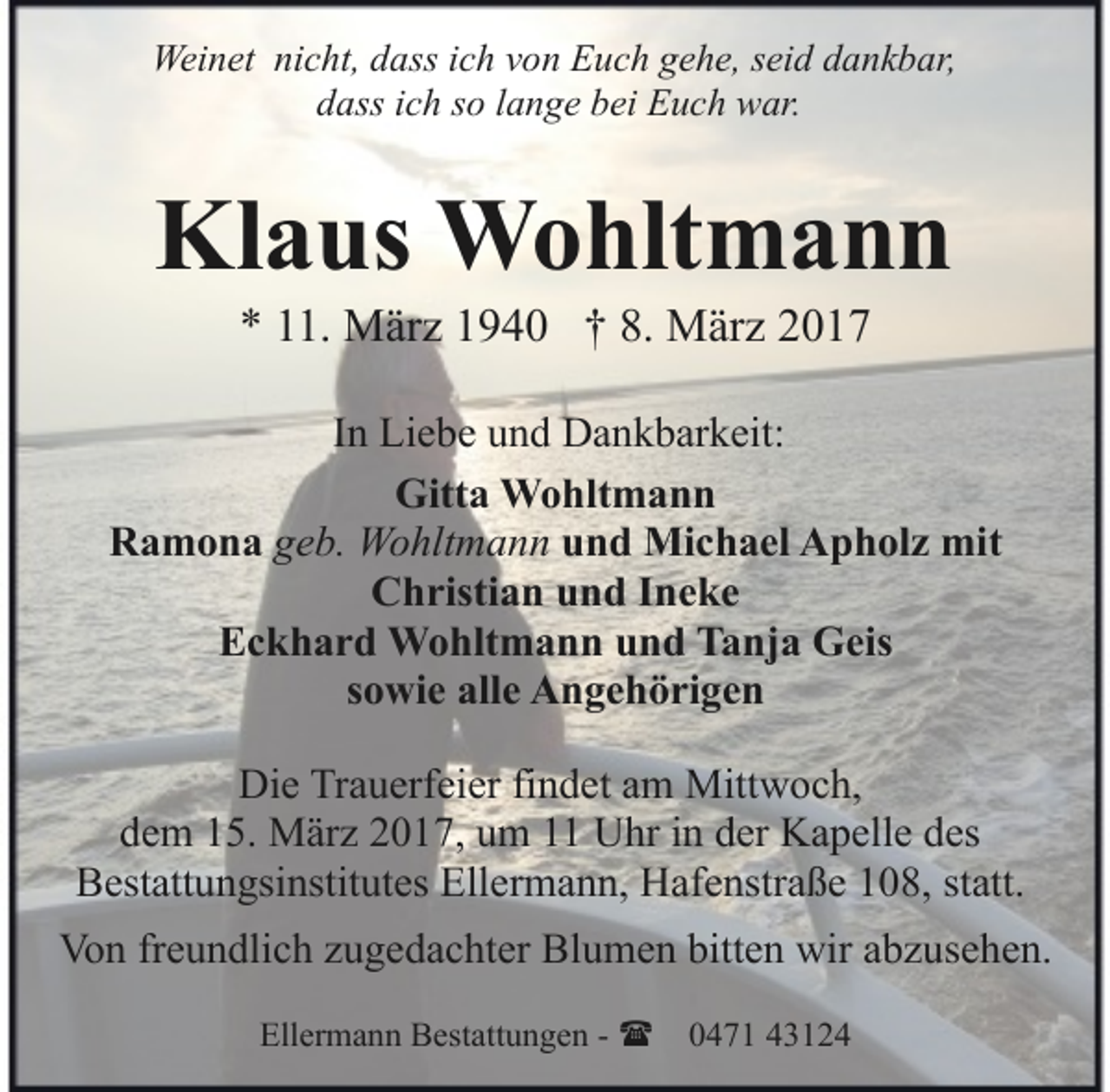 <p>Weinet nicht, dass ich von Euch gehe, seid dankbar,<br />dass ich so lange bei Euch war.</p><p>Klaus Wohltmann<br />* 11. März 1940 † 8. März 2017</p><p>In Liebe und Dankbarkeit:<br />Gitta Wohltmann<br />Ramona geb. Wohltmann und Michael Apholz mit<br />Christian und Ineke<br />Eckhard Wohltmann und Tanja Geis<br />sowie alle Angehörigen<br />Die Trauerfeier findet am Mittwoch,<br />dem 15. März 2017, um 11 Uhr in der Kapelle des<br />Bestattungsinstitutes Ellermann, Hafenstraße 108, statt.<br />Von freundlich zugedachter Blumen bitten wir abzusehen.<br />Ellermann Bestattungen - ( 0471 43124</p>