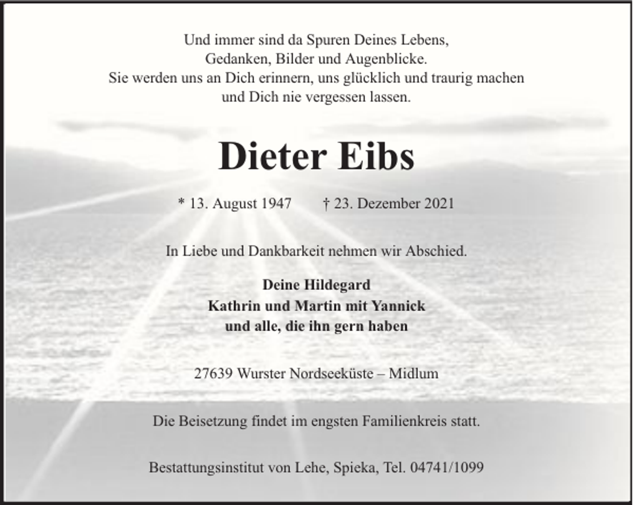 <p>Und immer sind da Spuren Deines Lebens,<br />Gedanken, Bilder und Augenblicke.<br />Sie werden uns an Dich erinnern, uns glücklich und traurig machen<br />und Dich nie vergessen lassen.</p><p>Dieter Eibs<br />* 13. August 1947</p><p>† 23. Dezember 2021</p><p>In Liebe und Dankbarkeit nehmen wir Abschied.<br />Deine Hildegard<br />Kathrin und Martin mit Yannick<br />und alle, die ihn gern haben<br />27639 Wurster Nordseeküste – Midlum<br />Die Beisetzung findet im engsten Familienkreis statt.<br />Bestattungsinstitut von Lehe, Spieka, Tel. 04741/1099</p>