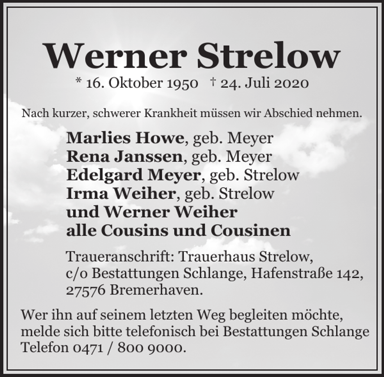 <p>Werner Strelow<br />* 16. Oktober 1950 † 24. Juli 2020</p><p>Nach kurzer, schwerer Krankheit müssen wir Abschied nehmen.</p><p>Marlies Howe, geb. Meyer<br />Rena Janssen, geb. Meyer<br />Edelgard Meyer, geb. Strelow<br />Irma Weiher, geb. Strelow<br />und Werner Weiher<br />alle Cousins und Cousinen<br />Traueranschrift: Trauerhaus Strelow,<br />c/o Bestattungen Schlange, Hafenstraße 142,<br />27576 Bremerhaven.<br />Wer ihn auf seinem letzten Weg begleiten möchte,<br />melde sich bitte telefonisch bei Bestattungen Schlange<br />Telefon 0471 / 800 9000.</p>