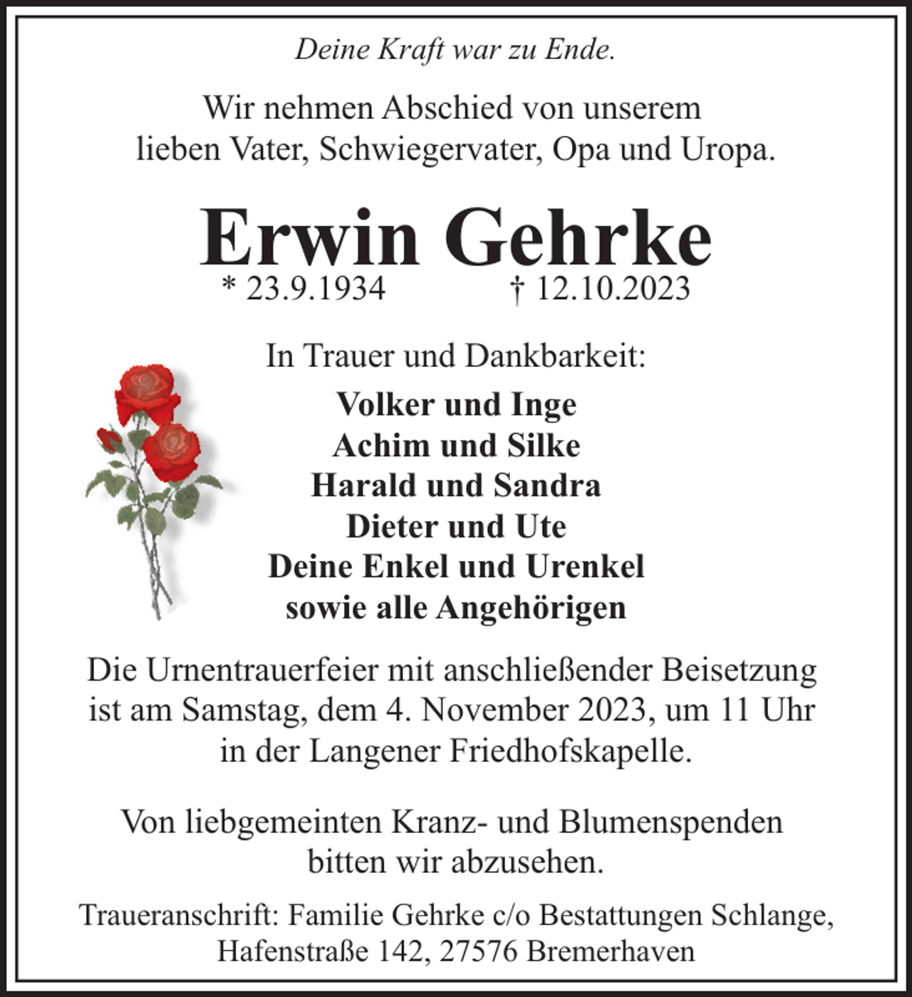 <p>Deine Kraft war zu Ende.</p><p>Wir nehmen Abschied von unserem<br />lieben Vater, Schwiegervater, Opa und Uropa.</p><p>Erwin<br />Gehrke<br />* 23.9.1934<br />† 12.10.2023<br />In Trauer und Dankbarkeit:<br />Volker und Inge<br />Achim und Silke<br />Harald und Sandra<br />Dieter und Ute<br />Deine Enkel und Urenkel<br />sowie alle Angehörigen<br />Die Urnentrauerfeier mit anschließender Beisetzung<br />ist am Samstag, dem 4. November 2023, um 11 Uhr<br />in der Langener Friedhofskapelle.<br />Von liebgemeinten Kranz- und Blumenspenden<br />bitten wir abzusehen.<br />Traueranschrift: Familie Gehrke c/o Bestattungen Schlange,<br />Hafenstraße 142, 27576 Bremerhaven</p>