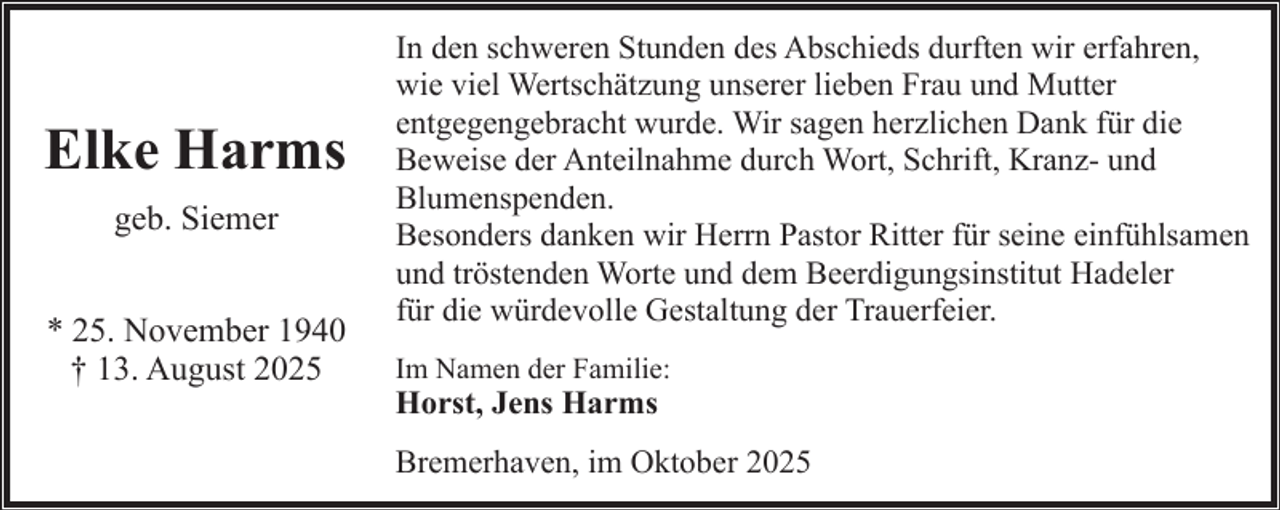 <p>Elke Harms<br />geb. Siemer<br />* 25. November 1940<br />† 13. August 2025</p><p>In den schweren Stunden des Abschieds durften wir erfahren,<br />wie viel Wertschätzung unserer lieben Frau und Mutter<br />entgegengebracht wurde. Wir sagen herzlichen Dank für die<br />Beweise der Anteilnahme durch Wort, Schrift, Kranz- und<br />Blumenspenden.<br />Besonders danken wir Herrn Pastor Ritter für seine einfühlsamen<br />und tröstenden Worte und dem Beerdigungsinstitut Hadeler<br />für die würdevolle Gestaltung der Trauerfeier.<br />Im Namen der Familie:</p><p>Horst, Jens Harms</p><p>Bremerhaven, im Oktober 2025</p>