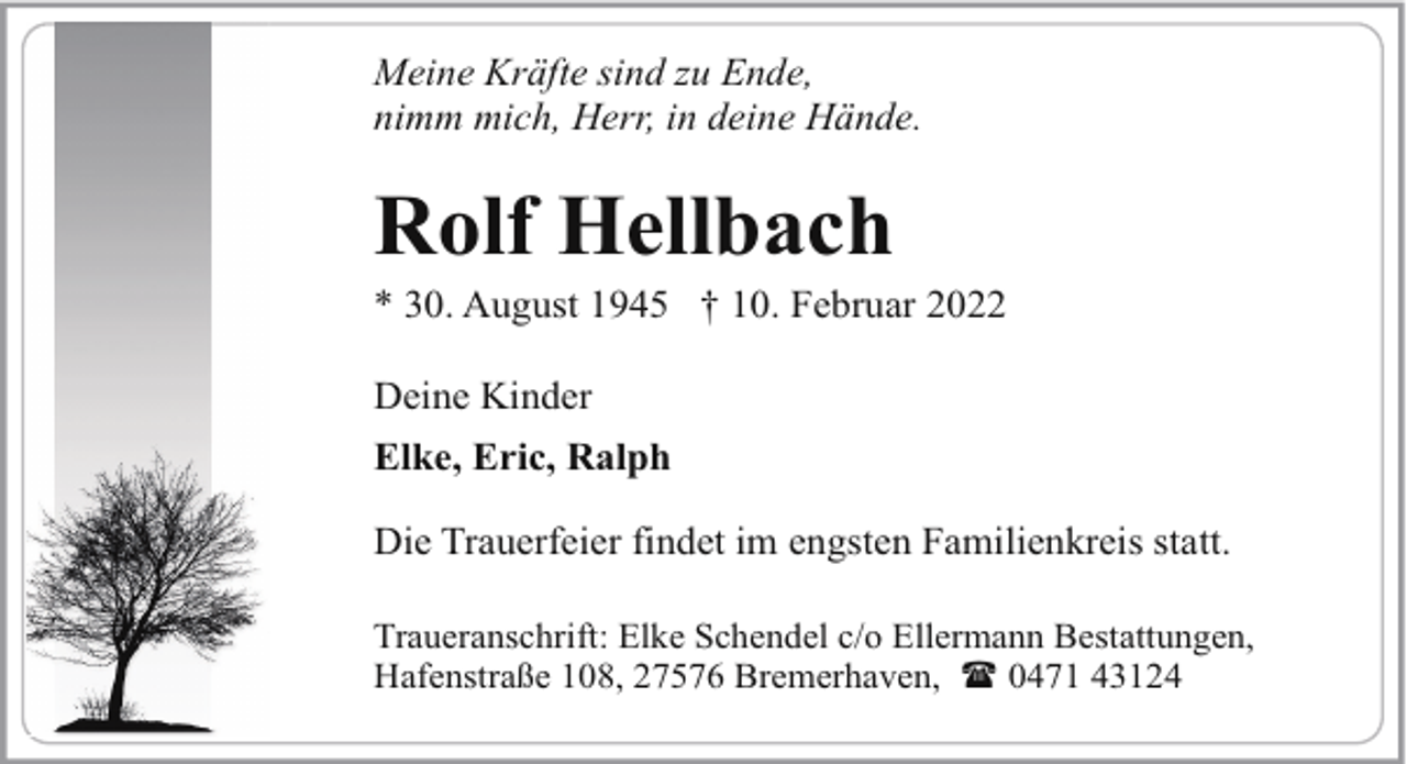 <p>Meine Kräfte sind zu Ende,<br />nimm mich, Herr, in deine Hände.</p><p>Rolf Hellbach</p><p>* 30. August 1945 † 10. Februar 2022<br />Deine Kinder<br />Elke, Eric, Ralph<br />Die Trauerfeier findet im engsten Familienkreis statt.<br />Traueranschrift: Elke Schendel c/o Ellermann Bestattungen,<br />Hafenstraße 108, 27576 Bremerhaven, ( 0471 43124</p>
