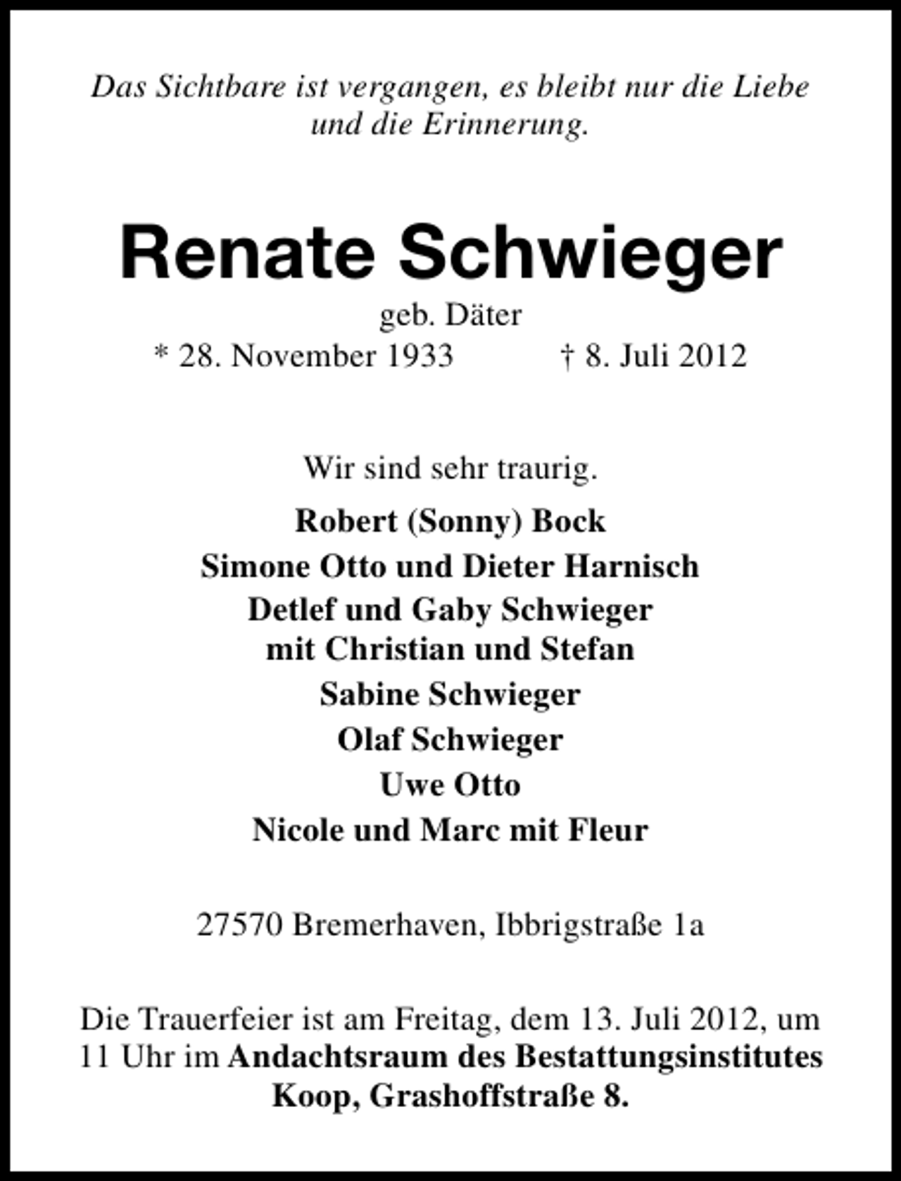 <p>Das Sichtbare ist vergangen, es bleibt nur die Liebe<br />und die Erinnerung.</p><p>Renate Schwieger<br />geb. Däter<br />* 28. November 1933</p><p>† 8. Juli 2012</p><p>Wir sind sehr traurig.<br />Robert (Sonny) Bock<br />Simone Otto und Dieter Harnisch<br />Detlef und Gaby Schwieger<br />mit Christian und Stefan<br />Sabine Schwieger<br />Olaf Schwieger<br />Uwe Otto<br />Nicole und Marc mit Fleur<br />27570 Bremerhaven, Ibbrigstraße 1a<br />Die Trauerfeier ist am Freitag, dem 13. Juli 2012, um<br />11 Uhr im Andachtsraum des Bestattungsinstitutes<br />Koop, Grashoffstraße 8.</p>