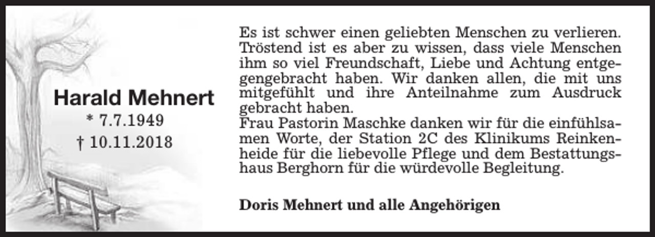 <p>Harald Mehnert<br />* 7.7.1949<br />† 10.11.2018</p><p>Es ist schwer einen geliebten Menschen zu verlieren.<br />Tröstend ist es aber zu wissen, dass viele Menschen<br />ihm so viel Freundschaft, Liebe und Achtung entgegengebracht haben. Wir danken allen, die mit uns<br />mitgefühlt und ihre Anteilnahme zum Ausdruck<br />gebracht haben.<br />Frau Pastorin Maschke danken wir für die einfühlsamen Worte, der Station 2C des Klinikums Reinkenheide für die liebevolle Pflege und dem Bestattungshaus Berghorn für die würdevolle Begleitung.<br />Doris Mehnert und alle Angehörigen</p>
