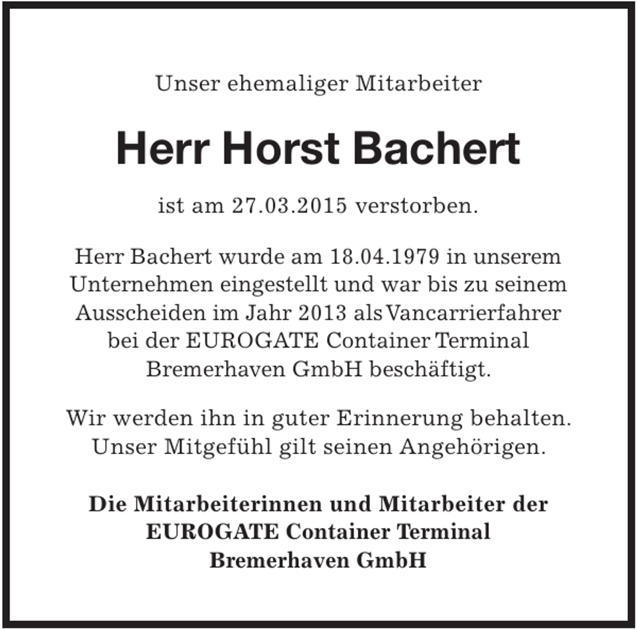 <p>Unser ehemaliger Mitarbeiter</p><p>Herr Horst Bachert<br />ist am 27.03.2015 verstorben.<br />Herr Bachert wurde am 18.04.1979 in unserem<br />Unternehmen eingestellt und war bis zu seinem<br />Ausscheiden im Jahr 2013 alsVancarrierfahrer<br />bei der EUROGATE Container Terminal<br />Bremerhaven GmbH beschäftigt.</p><p>Wir werden ihn in guter Erinnerung behalten.<br />Unser Mitgefühl gilt seinen Angehörigen.<br />Die Mitarbeiterinnen und Mitarbeiter der<br />EUROGATE Container Terminal<br />Bremerhaven GmbH</p>