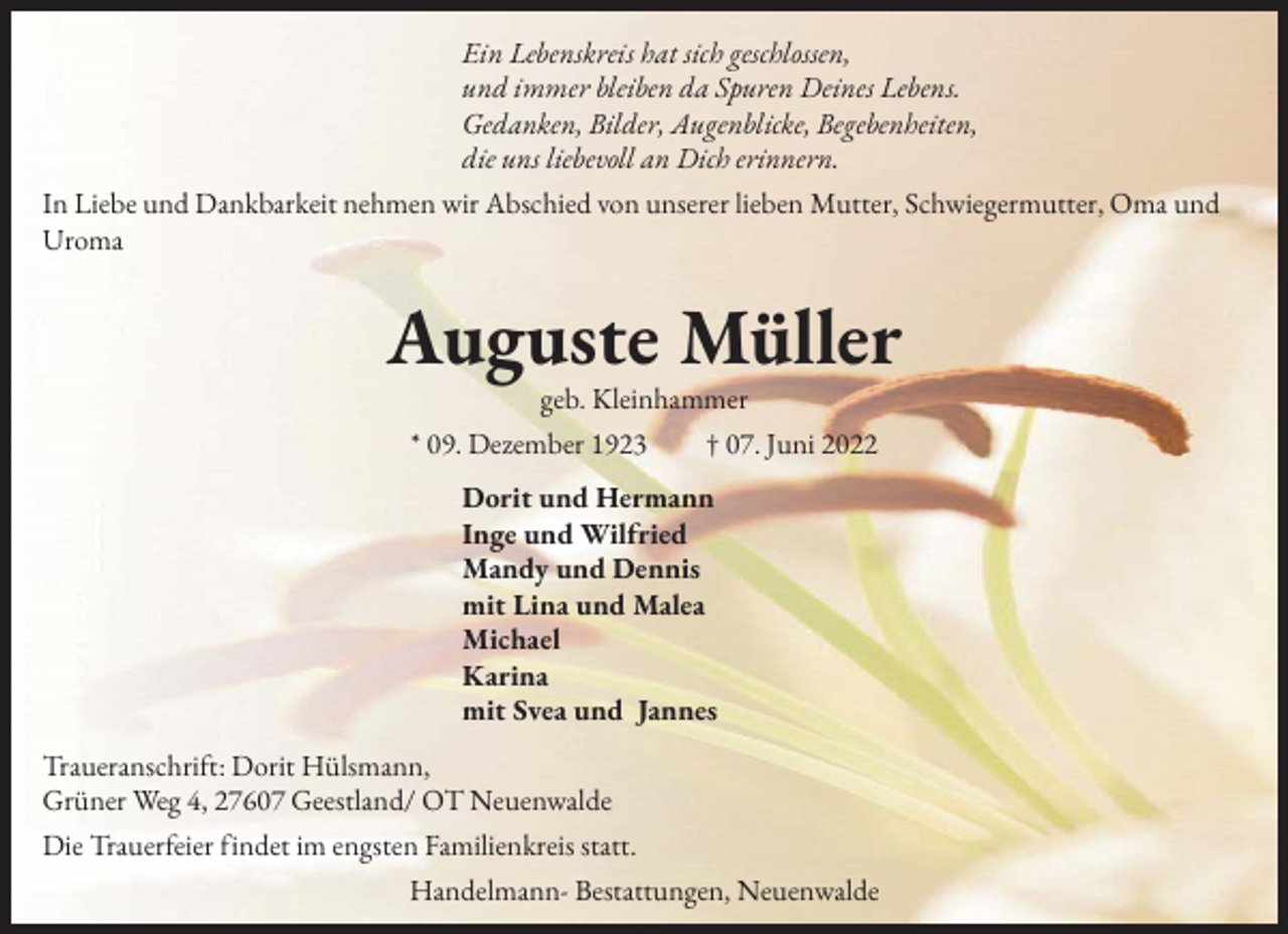 <p>Ein Lebenskreis hat sich geschlossen,<br />und immer bleiben da Spuren Deines Lebens.<br />Gedanken, Bilder, Augenblicke, Begebenheiten,<br />die uns liebevoll an Dich erinnern.<br />In Liebe und Dankbarkeit nehmen wir Abschied von unserer lieben Mutter, Schwiegermutter, Oma und<br />Uroma</p><p>Auguste Müller<br />geb. Kleinhammer<br />* 09. Dezember 1923 † 07. Juni 2022<br />Dorit und Hermann<br />Inge und Wilfried<br />Mandy und Dennis<br />mit Lina und Malea<br />Michael<br />Karina<br />mit Svea und Jannes<br />Traueranschrift: Dorit Hülsmann,<br />Grüner Weg 4, 27607 Geestland/ OT Neuenwalde<br />Die Trauerfeier findet im engsten Familienkreis statt.<br />Handelmann- Bestattungen, Neuenwalde</p>