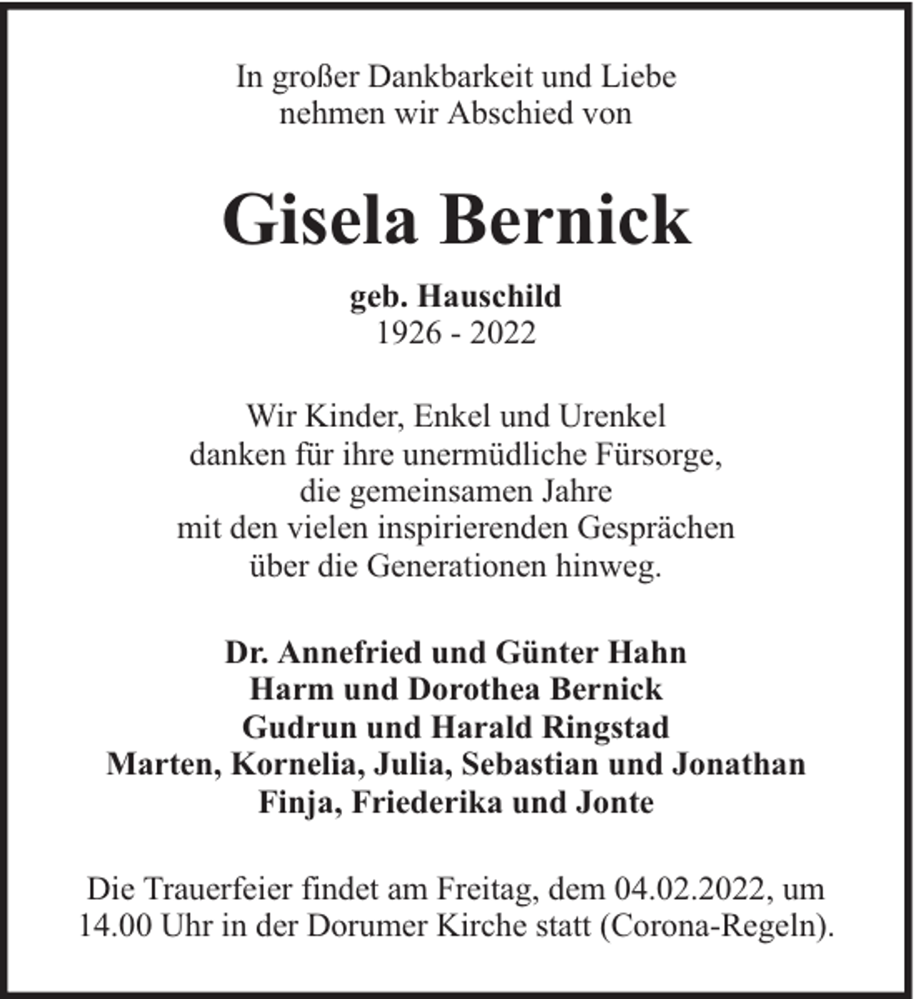 <p>In großer Dankbarkeit und Liebe<br />nehmen wir Abschied von</p><p>Gisela Bernick<br />geb. Hauschild<br />1926 - 2022<br />Wir Kinder, Enkel und Urenkel<br />danken für ihre unermüdliche Fürsorge,<br />die gemeinsamen Jahre<br />mit den vielen inspirierenden Gesprächen<br />über die Generationen hinweg.<br />Dr. Annefried und Günter Hahn<br />Harm und Dorothea Bernick<br />Gudrun und Harald Ringstad<br />Marten, Kornelia, Julia, Sebastian und Jonathan<br />Finja, Friederika und Jonte<br />Die Trauerfeier findet am Freitag, dem 04.02.2022, um<br />14.00 Uhr in der Dorumer Kirche statt (Corona-Regeln).</p>
