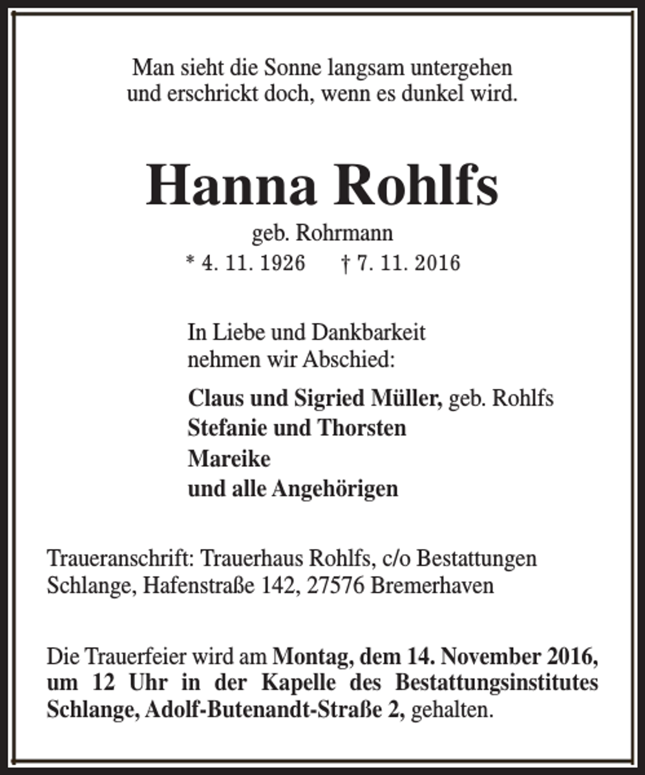 <p>Man sieht die Sonne langsam untergehen<br />und erschrickt doch, wenn es dunkel wird.</p><p>Hanna Rohlfs<br />geb. Rohrmann</p><p>* 4. 11. 1926</p><p>† 7. 11. 2016</p><p>In Liebe und Dankbarkeit<br />nehmen wir Abschied:<br />Claus und Sigried Müller, geb. Rohlfs<br />Stefanie und Thorsten<br />Mareike<br />und alle Angehörigen<br />Traueranschrift: Trauerhaus Rohlfs, c/o Bestattungen<br />Schlange, Hafenstraße 142, 27576 Bremerhaven<br />Die Trauerfeier wird am Montag, dem 14. November 2016,<br />um 12 Uhr in der Kapelle des Bestattungsinstitutes<br />Schlange, Adolf-Butenandt-Straße 2, gehalten.</p>