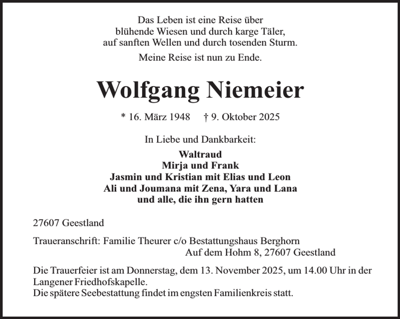 <p>Das Leben ist eine Reise über<br />blühende Wiesen und durch karge Täler,<br />auf sanften Wellen und durch tosenden Sturm.<br />Meine Reise ist nun zu Ende.</p><p>Wolfgang Niemeier<br />* 16. März 1948</p><p>† 9. Oktober 2025</p><p>In Liebe und Dankbarkeit:<br />Waltraud<br />Mirja und Frank<br />Jasmin und Kristian mit Elias und Leon<br />Ali und Joumana mit Zena, Yara und Lana<br />und alle, die ihn gern hatten<br />27607 Geestland<br />Traueranschrift: Familie Theurer c/o Bestattungshaus Berghorn<br />Auf dem Hohm 8, 27607 Geestland<br />Die Trauerfeier ist am Donnerstag, dem 13. November 2025, um 14.00 Uhr in der<br />Langener Friedhofskapelle.<br />Die spätere Seebestattung findet im engsten Familienkreis statt.</p>
