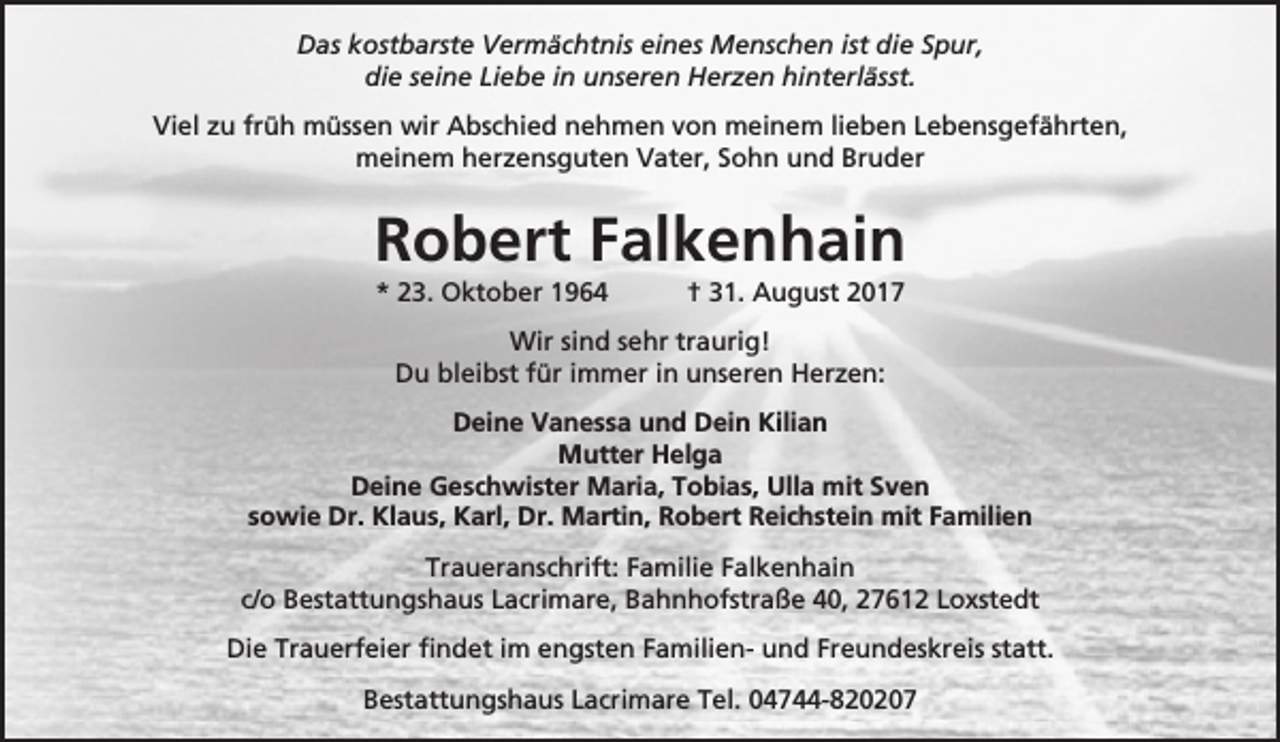 <p>Das kostbarste Vermächtnis eines Menschen ist die Spur,<br />die seine Liebe in unseren Herzen hinterlässt.<br />Viel zu früh müssen wir Abschied nehmen von meinem lieben Lebensgefährten,<br />meinem herzensguten Vater, Sohn und Bruder</p><p>Robert Falkenhain<br />* 23. Oktober 1964</p><p>† 31. August 2017</p><p>Wir sind sehr traurig!<br />Du bleibst für immer in unseren Herzen:<br />Deine Vanessa und Dein Kilian<br />Mutter Helga<br />Deine Geschwister Maria, Tobias, Ulla mit Sven<br />sowie Dr. Klaus, Karl, Dr. Martin, Robert Reichstein mit Familien<br />Traueranschrift: Familie Falkenhain<br />c/o Bestattungshaus Lacrimare, Bahnhofstraße 40, 27612 Loxstedt<br />Die Trauerfeier findet im engsten Familien- und Freundeskreis statt.<br />Bestattungshaus Lacrimare Tel. 04744-820207</p>
